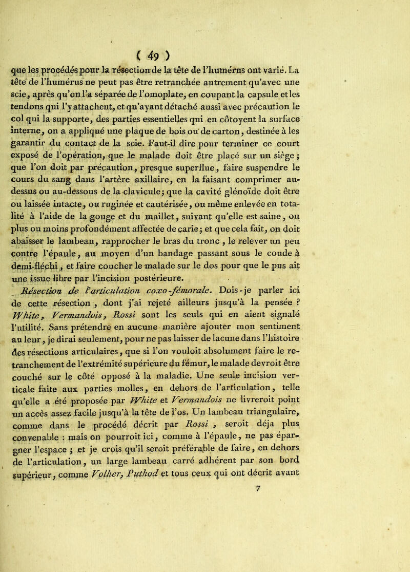que les procédés pour la résection de la tête de l'humérus ont varié, La tête de l'humérus ne peut pas être retranchée autrement qu’avec une scie, après qu’on loa séparée de l’omoplate, en coupant la capsule et les tendons qui l’y attachent, et qu’ayant détaché aussi avec précaution le col qui la supporte, des parties essentielles qui en côtoyent la surface interne, on a appliqué une plaque de bois ou de carton, destinée à les garantir du contact de la scie. Faut-il dire pour terminer ce court exposé de l’opération, que le malade doit être placé sur un siège ; que l’on doit par précaution, presque superflue, faire suspendre le cours du sang dans l’artère axillaire, en la faisant comprimer au- dessus ou au-dessous de la clavicule; que la cavité glénoïde doit être ou laissée intacte, ou ruginée et cautérisée, ou même enlevée en tota- lité à l’aide de la gouge et du maillet, suivant qu’elle est saine, ou. plus ou moins profondément affectée de carie; et que cela fait, on doit abaisser le lambeau, rapprocher le bras du tronc , le relever un peu contre l’épaule, au moyen d’un bandage passant sous le coude à demi-fléchi, et faire coucher le malade sur le dos pour que le pus ait une issue libre par l’incision postérieure. Résection de Varticulation coxo -fémorale. Dois-je parler ici de cette résection , dont j’ai rejeté ailleurs jusqu’à la pensée ? Tfhite, Verm-andois, Rossi sont les seuls qui en aient signalé l’utilité. Sans prétendre en aucune manière ajouter mon sentiment au leur, je dirai seulement, pour ne pas laisser de lacune dans l’histoire des résections articulaires, que si l’on vouloit absolument faire le re- tranchement de l’extrémité supérieure du fémur, le malade devroit être couché sur le côté opposé à la maladie. Une seule incision ver- ticale faite aux parties molles, en dehors de l’articulation, telle qu’elle a été proposée par TVhite et Vermandois ne livrerait point un accès assez facile jusqu’à la tête de l’os. Un lambeau triangulaire, comme dans le procédé décrit par Rossi 3 seroit déjà plus convenable : mais on pourroitici, comme à l’épaule , ne pas épar- gner l’espace ; et je crois qu’il seroit préférable de faire, en dehors de l’articulation , un large lambeau carré adhérent par son bord supérieur, comme Voilier, Ruthod et tous ceux qui ont décrit avant 7