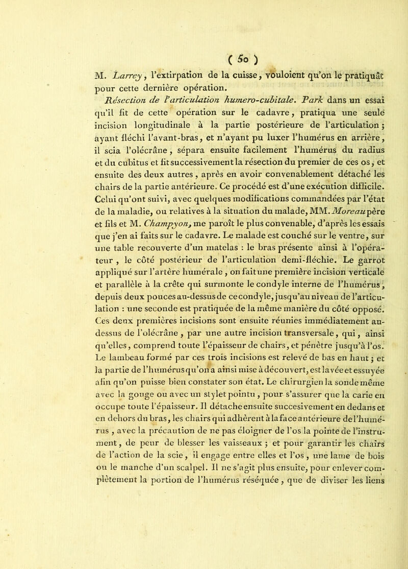 C *> > M. Larrey, l’extirpation de la cuisse, youloient qu’on le pratiquât pour cette dernière opération. Résection de Varticulation humero-cubitale. Park dans un essai qu’il fit de cette opération sur le cadavre, pratiqua une seule incision longitudinale à la partie postérieure de l’articulation ; ayant fléchi l’avant-bras, et n’ayant pu luxer l’humérus en arrière, il scia l’olécrane, sépara ensuite facilement l’humérus du radius et du cubitus et fit successivement la résection du premier de ces os, et ensuite des deux autres, après en avoir convenablement détaché les chairs de la partie antérieure. Ce procédé est d’une exécution difficile. Celui qu’ont suivi, avec quelques modifications commandées par l’état de la maladie, ou relatives à la situation du malade, Moreau^ère et fils et M. Champyon, me paroît le plus convenable, d’après les essais que j’en ai faits sur le cadavre. Le malade est couché sur le ventre, sur une table recouverte d’un matelas : le bras présente ainsi à l’opéra- teur , le côté postérieur de l’articulation demi-fléchie. Le garrot appliqué sur l’artère humérale , onfaitune première incision verticale et parallèle à la crête qui surmonte lecondyle interne de l’humérus, depuis deux pouces au-dessus de cecondyle, jusqu’au niveau de l’articu- lation : une seconde est pratiquée de la même manière du côté opposé. Ces deux premières incisions sont ensuite réunies immédiatement au- dessus de l’olécrâne , par une autre incision transversale, qui, ainsi qu’elles, comprend toute l’épaisseur de chairs, et pénètre jusqu’à l’os. Le lambeau formé par ces trois incisions est relevé de bas en haut $ et la partie de l’humérus qu’on a ainsi miseàdécouvert,estlavéeet essuyée afin qu’on puisse bien constater son état. Le chirurgien la sonde même avec la gouge ou avec un stylet pointu, pour s’assurer que la carie en occupe toute l’épaisseur. Il détache ensuite succesivementen dedans et en dehors du bras, les chairsquiadhèrentàlafaceantérieure de l’humé- rus , avec la précaution de ne pas éloigner de l’os la pointe de l’instru- ment , de peur de blesser les vaisseaux ; et pour garantir les chairs de l’action de la scie, il engage entre elles et l’os , une lame de bois ou le manche d’un scalpel. Il ne s’agit plus ensuite, pour enlever com- plètement la portion de l’humérus réséquée, que de diviser les liens
