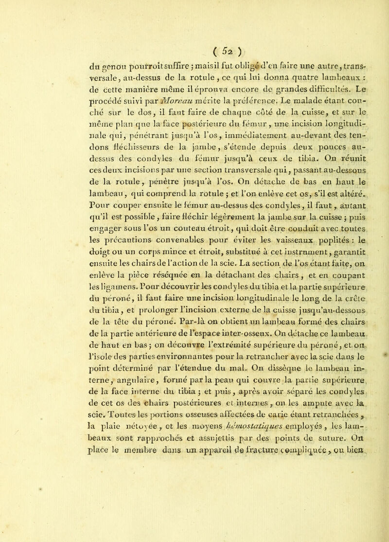 du genou pouiToitsiiFfîrejmaisil fut obligé d’en faire une autre, trans- versale, au-dessus de la rotule , ce qui lui donna quatre lambeaux : de cette manière môme il éprouva encore de grandes difficultés. Le procédé suivi par Moreau mérite la préférence. Le malade étant cou- ché sur le dos, il faut faire de chaque côté de la cuisse, et sur le même plan que la face postérieure du fémur, une incision longitudi- nale qui, pénétrant jusqu’à l’os, immédiatement au-devant des ten- dons fléchisseurs de la jambe, s’étende depuis deux pouces au- dessus des condyles du fémur jusqu’à ceux de tibia. On réunit ces deux incisions par une section transversale qui, passant au-dessous de la rotule, pénètre jusqu’à l’os. On détache de bas en haut le lambeau, qui comprend la rotule ; et l’on enlève cet os, s’il est altéré. Pour couper ensuite le fémur au-dessus des condyles, il faut, autant qu’il est possible , faire fléchir légèrement la jambe sur la cuisse j puis engager sous l’os un couteau étroit, qui doit être conduit avec toutes les précautions convenables pour éviter les vaisseaux poplités : le doigt ou un corps mince et étroit, substitué à cet instrument, garantit ensuite les chairs de l’action de la scie. La sec tion de l’os étant faite, on enlève la pièce réséquée en la détachant des chairs, et en coupant les ligamens. Pour découvrir les condyles du tibia et la partie supérieure du péroné, il faut faire une incision longitudinale le long de la crête du tibia, et prolonger l’incision externe de la cuisse jusqu’au-dessous de la tête du péroné. Par-là cm obtient un lambeau formé des chairs de la partie antérieure de l’espace inter-osseux. On détache ce lambeau de haut en bas ; on découvre l’extrémité supérieure du péroné, et on l’isole des parties environnantes pour la retrancher avec la scie clans le point déterminé par l’étendue du mal. On dissèque le lambeau in- terne, angulaire, formé par la peau qui couvre la partie supérieure de la face interne du tibia $ et puis, après avoir séparé les condyles de cet os des chairs postérieures et internes, on les ampute avec la scie. Toutes les portions osseuses affectées de carie étant retranchées , la plaie nétoyée, et les moyens ./hémostatiques employés, les lam- beaux sont rapprochés et assujettis par des points de suture. On place le membre dans un appareil d© fracture compliquée > ou bien