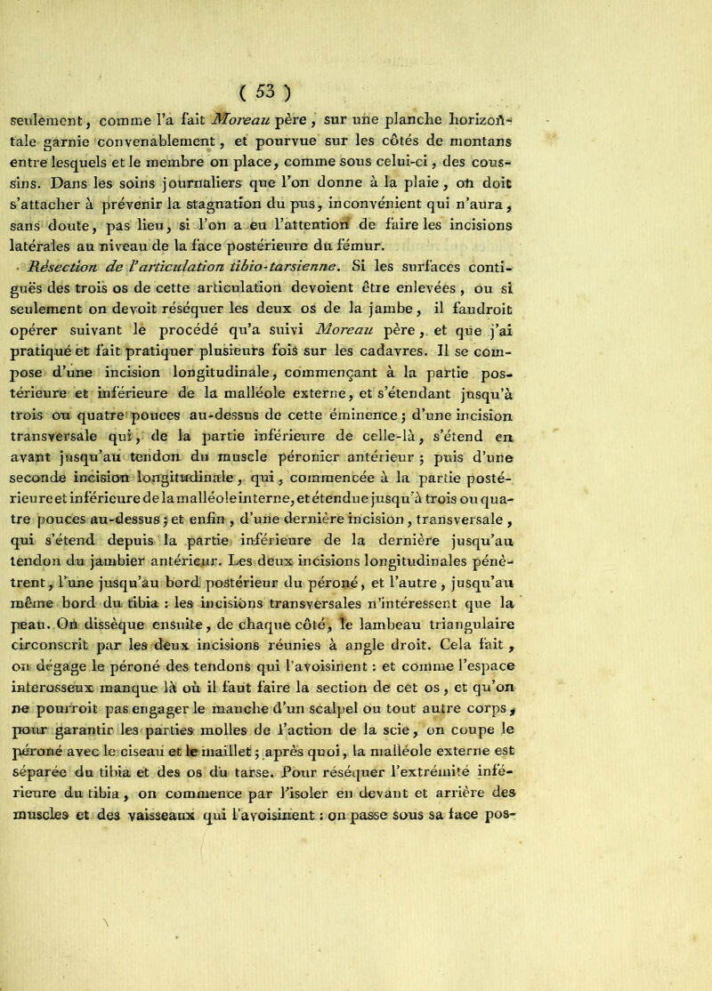 seulement, comme l’a fait Moreau père , sur une planche horizon- tale garnie convenablement, et pourvue sur les côtés de montans entre lesquels et le membre on place, comme sous celui-ci, des cous- sins. Dans les soins journaliers que l’on donne à la plaie, on doit s’attacher à prévenir la stagnation du pus, inconvénient qui n’aura, sans doute, pas lieu, si l’on a eu l’attentiori de faire les incisions latérales au niveau de la face postérieure du fémur. • Résection de l’articulation tibio - ta rsienne. Si les surfaces conti- guës des trois os de cette articulation dévoient être enlevées, ou si seulement on devoit réséquer les deux os de la jambe, il faudroit opérer suivant le procédé qu’a suivi Moreau père,, et que j’ai pratiqué èt fait pratiquer plusieurs fois sur les cadavres. Il se com- pose d’une incision longitudinale, commençant à la partie pos- térieure et inférieure de la malléole externe, et s’étendant jusqu’à trois ou quatre1 pouces au-dessus de cette éminence 5 d’une incision transversale qui, de la partie inférieure de celle-là, s’étend en avant jusqu’au tendon- du muscle péronier antérieur ; puis d’une seconde incision - longitudinale , qui, commencée à la partie posté- rieure et inférieure de lamalléoleinterne, et étendue jusqu'à trois ou qua- tre pouces au-dessus $ et enfin , d’une dernière incision , transversale , qui s’étend depuis la partie inférieure de la dernière jusqu’au tendon du jambier antérieur. Les deux incisions longitudinales pénè- trent, Tune jusqu’au bord postérieur du péroné, et l’autre , jusqu’au même bord du tibia : les incisions transversales n’intéressent que la peau. On dissèque ensuite, de chaque côté, Te lambeau triangulaire circonscrit par les deux incisions réunies à angle droit. Cela fait , on dégage le péroné des tendons qui Y avoisinent : et comme l’espace interosseux manque là où il faut faire la section de cèt os, et qu’on ne pourvoit pas engager le manche d’un scalpel ou tout autre corps , pour garantir les parties molles de l’action de la scie, on coupe le péroné avec le ciseau et le maillet ; après quoi, la malléole externe est séparée du tibia et des os du tarse. Pour réséquer l’extrémité infé- rieure du tibia , on commence par l’isoler en devant et arrière des muscles et de3 vaisseaux qui l’a voisinent : on passe sous sa lace pos- \