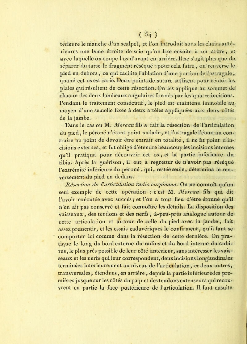 térieure le manche d’un scalpel, et l’on introduit sous les chairs anté- rieures une laine étroite de scie qu’on fixe ensuite à un arbre, et avec laquelle on coupe l’os d’avant en arrière. Ilne s’agit plus que de séparer du tarse le fragment réséqué : pour cela faire , on' renverse le pied en dehors, ce qui facilite l’ablation d’une portion de l’astragale, quand cet os est carié. Deux points de suture suffisent pour réunir les plaies qui résultent de cette résection. On les applique au sommet de chacun des deux lambeaux angulaires formés par les quatre incisions. Pendant le traitement consécutif, le pied est maintenu immobile au moyen d’une semelle fixée à deux attèles appliquées aux deux côtés de la jambe. Dans le cas ou M. Moreau fils a fait la résection de l’articulation du pied, le péroné n’étant point malade, et l’astragale l’étant au con- traire au point de devoir être extrait en totalité , il ne fit point d’in- cisions externes, et fut obligé d’étendre beaucoup les incisions internes qu’il pratiqua pour découvrir cet os , et la partie inférieure du tibia. Après la guérison, il eut à regretter de n’avoir pas réséqué l’extrémité inférieure du péroné , qui, restée seule, détermina le ren- versement du pied en dedans. Résection de Varticulation radio-carpienne. On ne connoît qu’un seul exemple de cette opération : c’est M. Moreau fils qui dit l’avoir exécutée avec succès j et l’on a tout lieu d’être étonné qu’il n’en ait pas conservé et fait connoître les détails. La disposition des vaisseaux , des tendons et des nerfs , à-peu-près analogue autour de cette articulation et autour de celle du pied avec la jambe, fait assez pressentir, et les essais cadavériques le confirment, qu’il faut se comporter ici comme dans la résection de cette dernière. On pra- tique le long du bord externe du radius et du bord interne du cubi- tus , le plus près possible de leur côté antérieur, sans intéresser les vais- seaux et les nerfs qui leur correspondent, deux incisions longitudinales terminées intérieurement au niveau de l’articulation, et deux autres, transversales, étendues, en arrière, depuis la partieinférieuredes pre- mières jusque sur les côtés du paquet des tendons extenseurs quirecou- yrent en partie la face postérieure de l’articulation. Il faut ensuite