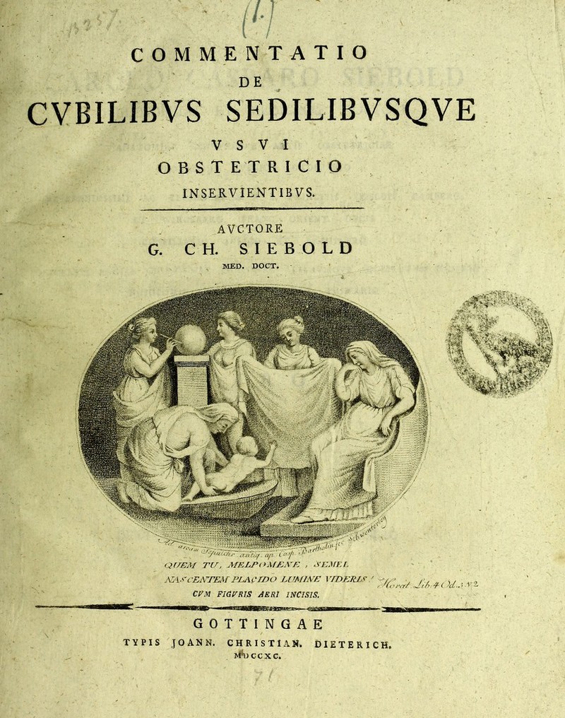 COMMENTATIO DE CVBILIBVS SEDILIBVSQVE V S V I OBSTETRICIO IN SERVIENT 1BVS. AVC.TORE G. C H. SIEBOLD MED. DOCT. QEEAf TE, MELPOMEME , 3EME L ARCENTEM PEAQEDO LUMINE I EDERIS ' - .. CPM FIGERIS AERI INCISIS. GOTTINGAE TYPIS JOANN. CHRISTUS. DIETERICH, i^Hiccxc.