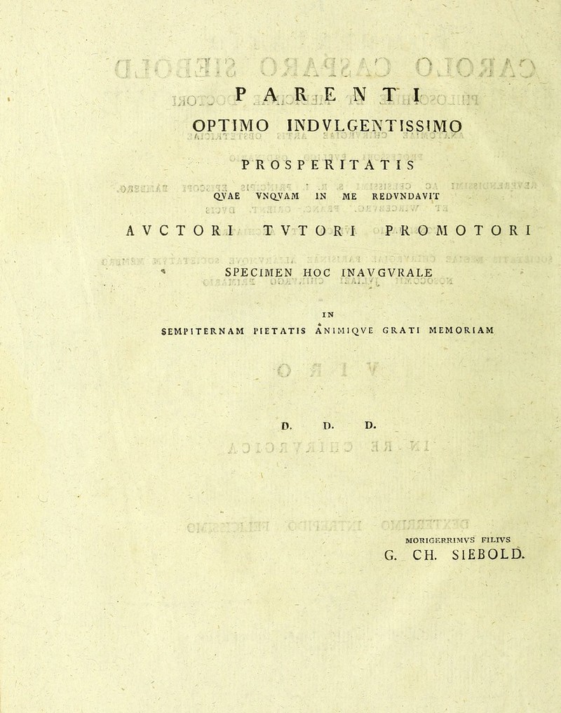 OPTIMO IND VLGENTISSIMO PROSPERITATIS QVAE VNQVAM IN ME REDVNDAVIT A V C T O R I TVTORI PRO MOTORI * SPECIMEN HOC INAVGVRALE IN SEMPITERNAM PIETATIS ANIMIQVE GRATI MEMORIAM D. D. D. MORIGERR1MVS FILIVS G. CH. S1EBOLD.