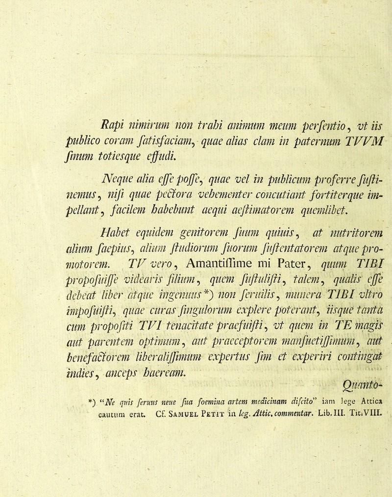 Rapi nimirum non trahi animum meum perfentio, vt iis publico coram fatisfaciam, quae alias clam in paternum TVVM finum totiesque effudi. Neque alia effe poffe, quae vel in publicum proferre fufti- nemus, niji quae pectora vehementer concutiant fortiter que im- pellant 5 facilem habebunt aequi aejtimatorem quemlibet. Habet equidem genitorem fuum quiuis, at nutritorem alium faepius, alium /ludiorum fuorum fuftentatorem atque pro- moto rem. TV vero, Amantiffime mi Pater, quum TIBI propofuiffe videaris filium, quem fuftulifti, talem, qualis effe debeat liber atque ingenuus *) non feruitis, munera TIBI vitro impofui/ti, quae curas fingulorum explere poterant, tantU cum propofiti TV1 tenacitate praefuifti, vt quem in TE magis aut parentem optimum, aut praeceptorem manfaetiffimum, aut benefactorem lib er alijfimum expertus frn et experiri contingat indies, anceps haeream. Quanto- *) “iVtf feruus neue fua fomma artem medicinam difcito” iam Jege Attica