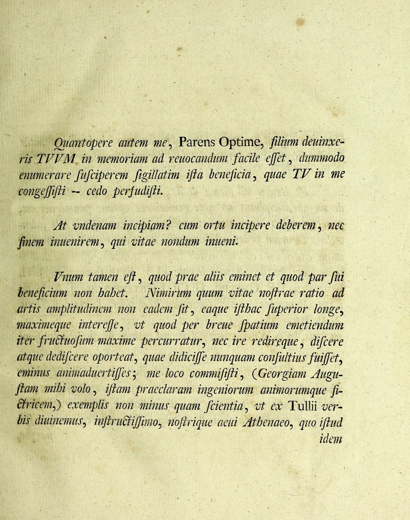 Quantopere autem me. Parens Optime, filium deuinxe- ris TVVM in memoriam ad remeandum facile ejfet, dummodo enumerare fufciperem figillatim ifta beneficia, quae TV in me congejjifti — cedo perfudifti. At vndenam incipiam ? cum ortu incipere deberem, nec finem inuenirem, qui vitae nondum inueni. Vnum tamen eft, quod prae aliis eminet et quod par fui beneficium non habet\ Nimirum quum vitae noftrae ratio ad artis amplitudinem non eadem fit, eaque ifthac faperior longe, maxime que intere]]e, vt quod per breue fpatium emetiendum iter fntciuofum maxime percurratur, nec ire redireque, difcere atque de difcere oporteat, quae didicijfe nunquam confultius fuijfet, eminus animaduertiffes; me loco commififti, (Georgiam Aiigu- jiam mihi volo, iftam praeclaram ingeniorum animorumque fi- Bricem,) exemplis non minus quam f cientia, vt ex Tullii Zw diuinemus, inftruciijfimo, noftrique aeui Athenaeo, quo iftud idem