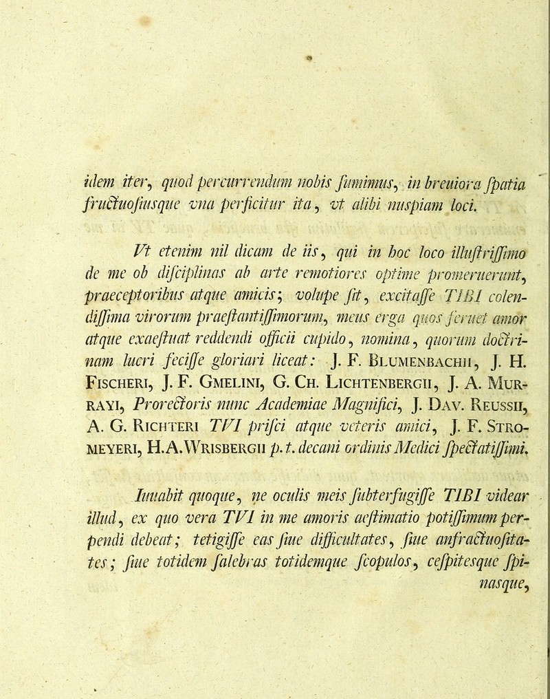 idem iter, quod percurrendum nobis fumimus, in breuiora fpatia fru&uofiusque ma perficitur ita, vt alibi nuspiam loci. Vt etenim nil dicam de iis 5 qui in hoc loco illuftriffiimo de me ob difciplinas ab arte remotiores optime promeruerunt? praeceptoribus atque amicis; volupe fit, excitajfe TIBI colen- diffiima virorum praeftantiffiimorunp meus erga quos feruet amor atque exaeftuat reddendi officii cupido 5 nomina 5 quorum doctri- nam lucri feciffe gloriari liceat: J. F. Blumenbachii, J. H. Fischeri, J. F. Gmelini, G. Ch. Lichtenbergii, J. A. Mur- ra yi9 Prorecforis nunc Academiae Magnifici, J. Dav. Reussii, A. G. Richteri TVI prifci atque veteris amici, J. F* Stro- meyeri, H.A.Wrisbergii p.t. decani ordinis Medici fpecfatiffiml limabit quoque, ne oculis meis fubt er fugiffie TIBI videar illud 5 ex quo vera TVI in me amoris aejiimatio potiffiimum per- pendi debeat; tetigi ffie eas fiue difficultates 5 fiue anfracfuofita- tes; fiue totidem falebras t otidemque f copulo s^ cefpitesque fpi- nasque,