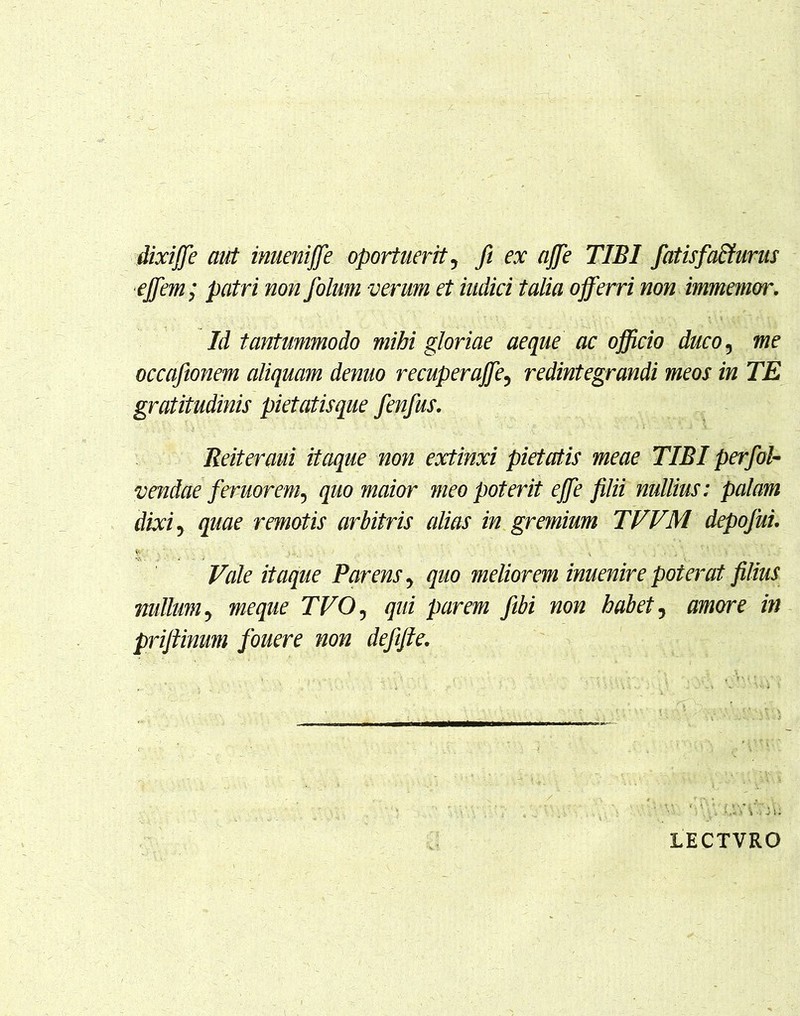 dixiffe aut inueniffe oportuerit, fi ex affe TIBI fiatis faturus effem; patri non folum verum et indici talia offerri non immemor. Id tantummodo mihi gloriae aeque ac officio duco, me occafionem aliquam denuo recuperaffe5 redintegrandi meos in TE gratitudinis pietatisque fenfus. Reiteraui itaque non extinxi pietatis meae TIBI perfol- vendae feruorem^ quo maior meo poterit effe filii nullius: palam dixi, quae remotis arbitris alias in gremium TVVM depojui. Vale itaque Parens y quo meliorem inuenire poterat filius nullum y meque TVO ? qui parem fibi non habet, amore in prifiinum fouere non defifte. LECTVRO