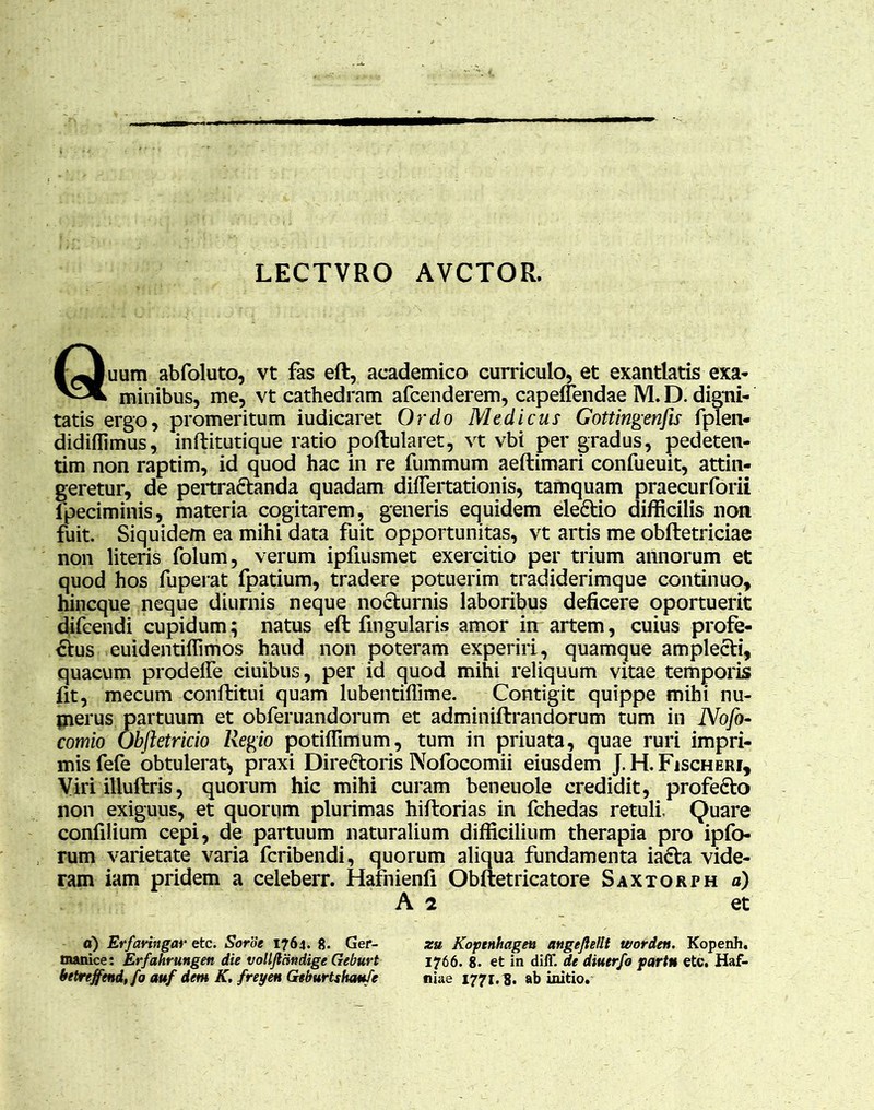 LECTVRO AVCTOR. Quum abfoluto, vt fas eft, academico curriculo, et exantlatis exa- minibus, me, vt cathedram afcenderem, capeffendae M. D. digni- tatis ergo, promeritum iudicaret Ordo Medicus Gottingenfis fplen- didifiimus, inftitutique ratio poftularet, vt vbi per gradus, pedeten- tim non raptim, id quod hac in re fummum aeftimari confueuit, attin- geretur, de pertractanda quadam differtationis, tamquam praecurforii fpeciminis, materia cogitarem, generis equidem eleCtio difficilis non fuit. Siquidem ea mihi data fuit opportunitas, vt artis me obftetriciae non literis folum, verum ipfiusmet exercitio per trium annorum et quod hos fuperat fpatium, tradere potuerim tradiderimque continuo, hincque neque diurnis neque nocturnis laboribus deficere oportuerit difcendi cupidum; natus eft lingularis amor in artem, cuius profe- ctus euidentiffimos haud non poteram experiri, quamque ampleCti, quacum prodeffe ciuibus, per id quod mihi reliquum vitae temporis fit, mecum conftitui quam lubentiflime. Contigit quippe mihi nu- jnerus partuum et obferuandorum et adminiftrandorum tum in Nofo- comio Obftetricio Regio potiffimum, tum in priuata, quae ruri impri- mis fefe obtulerat* praxi DireCtoris Nofocomii eiusdem J.H.Fischeri, Viri iliuftris, quorum hic mihi curam beneuole credidit, profeCto non exiguus, et quorum plurimas hiftorias in fchedas retuli Quare confiiium cepi, de partuum naturalium difficilium therapia pro ipfo- rum varietate varia fcribendi, quorum aliqua fundamenta iaCta vide- ram iam pridem a celeberr. Hafnienfi Obftetricatore Saxtorph a) A 2 et a) Erfaringar etc. Soroe 1764. 8. Ger- zu Koptnhageu angejlellt worden. Kopenh. manice: Erfahrungen die volljlcindige Geburt 1766. 8. et in diff. de diuerfo partu etc. Haf- betreffend, fo auf dem K. freye» Geburtshaufe niae 1771.8. ab initio.