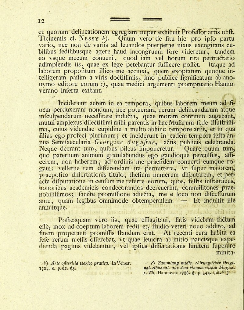 et quorum delineationem egregiam nuper exhibuit Profeffor artis obft. Ticinenfis cl. Nessy b). Quum vero de fitu hic pro ipfo partu vario, nec non de variis ad leuandos puerperae nixus excogitatis cu- bilibus fedilibusque agere haud incongruum fore videretur, tandem eo vsque mecum conueni, quod iam vel horum rita pertractatio adimplendis iis, quae ex lege petebantur fufficere poffet. Itaque ad laborem propoiitum illico me accinxi, quem -exoptatum quoque in- telligeram paffim a viris doctiffimis, imo publice fignificatum ab ano- nymo editore eorum c), quae medici argumenti promptuario Hanno- verano inferta exftant. Inciderunt autem in ea tempora, quibus laborem meum ad fi- nem perduxeram nondum, nec potueram, rerum delineandarum atque infculpendarum neceffitate inducta, quae moram continuo augebant, mutui amplexus dilectiffimi mihi parentis in hacMufarum fede illuftriffi- ma, cuius videndae cupidine a multo abhinc tempore arlit, et in qua filius ego profeci plurimum; et inciderunt in eadem tempora fefta an- nua Semifaecularia Georgici e Augujlae, actis publicis celebranda. INeque deerant tum, quibus pileus imponeretur. Quare quum tum, quo paternum animum gratulabundus ego gaudioque perculfus, affi- cerem, non haberem; ad ordinis me praefidem conuerti eumque ro- gaui: velletne rem differendam ita permittere, vt luper maiorem, praepofito differtationis titulo, thefium numerum difputarem, et per- acta difputatione in cenfum me referre eorum, quos, feflis initantibus, honoribus academicis condecorandos decreuerint, commilitones prae- nobiliffimos; fancte promiffione adiecta, me e loco non difceffurum ante, quam legibus omnimode obtemperaffem. — Et indulfit ille annuitque. Pofteaquam vero iis, quae efflagitaui, fatis videbam factum elfe, mox ad coeptum laborem redii et, ltudio veteri nouo addito, ad finem properanti promiffis flandum erat. At recenti cura habita ea fefe rerum meffis offerebat, vt quae leuiora ab initio paucisque expe- dienda paginis videbantur, vel ipfius differtationis limitem fuperare minita- ; ■ - ■ V.' ..,. . v M. ■- b) Arte ofietrkia teorico prcitica. In Venez. c) Sammtuvg medie, chirurgifeher Origi- 1784- 8- p. 62. 63. nal-Abhandl. aus dem Hannovrifchen Magaz. , j. Th. Hannover 1786. 8. p. 344. oot;**)'■'