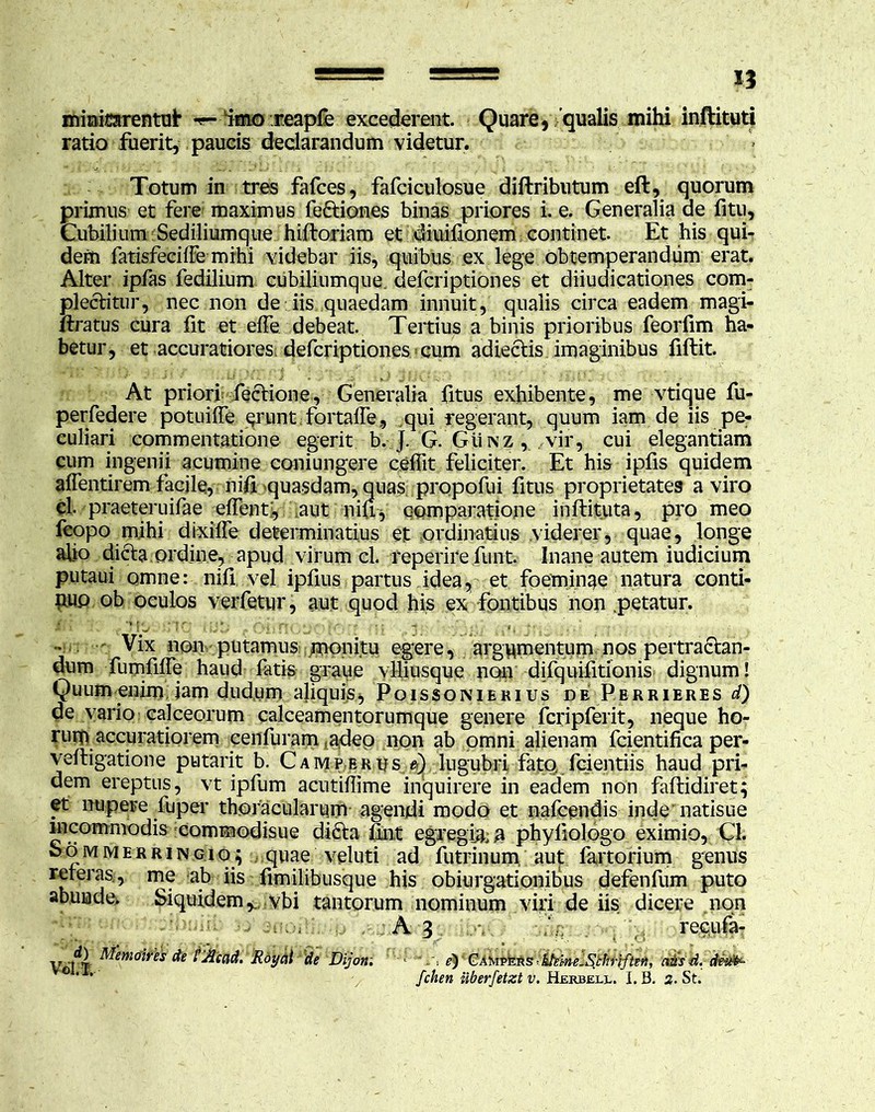 mmicarentui* -r- imo reapfe excederent. Quare, qualis mihi inftituti ratio fuerit, paucis declarandum videtur. Totum in tres fafces, fafciculosue diftributum eft, quorum primus et fere maximus feftiones binas priores i. e. Generalia ae fitu. Cubilium Sediliumque hiftoriam et diuilionem continet. Et his qui- dem fatisfeciffe mihi videbar iis, quibus ex lege obtemperandum erat. Alter ipfas fedilium cubiliumque. defcriptiones et diiudicationes com- plectitur, nec non de iis quaedam innuit, qualis circa eadem magi- ftratus cura fit et elfe debeat. Tertius a binis prioribus feorfim ha- betur, et accuratiores, defcriptiones cum adiectis imaginibus fiftit. At priori fectione, Generalia fitus exhibente, me vtique fu- perfedere potuiffe erunt fortalfe, qui regerant, quum iam de iis pe- culiari commentatione egerit b. J. G. Gunz , vir, cui elegantiam cum ingenii acumine coniungere ceffit feliciter. Et his ipfis quidem affentirem facile, niii quasdam, quas propofui fitus proprietates a viro cl. praeteruifae effent, iaut niu, comparatione inftituta, pro meo feopo mihi dixiife determinatius et ordinatius viderer, quae, longe afio dicta ordine, apud virum cl. reperire funt. Inane autem iudicium putaui omne: nifi vel ipfius partus idea, et foeminae natura conti- nuo ob oculos verfetur, aut quod his ex fontibus non .petatur. . - Vix non putamus monitu egere, argumentum nos pertractan- dum fumfilfe haud fatis grane viliusque non difquifitionis dignum! Quum enim iam dudum aliquis, Poissonierius de Perrieres d) de vario calceorum calceamentorumque genere fcripferit, neque ho- rum accuratiorem cenfuram «adeo non ab omni alienam fcientifica per- veftigatione putarit b. Camferus d) lugubri fato, fcientiis haud pri- dem ereptus, vt ipfum acutiffime inquirere in eadem non faftidiret; et nupere fuper thoracularurn agendi modo et nafcendis inde natisue incommodis commodisue dicta iint egregia; a phyliologo eximio, Cl. So m m e r r i n gi q; quae veluti ad futrinum, aut fartorium genus seterasf, me a.k fimilibusque his obiurgationibus defenfum puto abunde. Siquidem,., vbi tantorum nominum viri de iis dicere non A 3 ’ recufa- V 'PT' ^em^es & Vjdcnd. Rdy di de Dijon. ^)'GAJvipkR s citis d. deifa- *** fchen nberfetzt v. Herbell. I. B. 2. St.