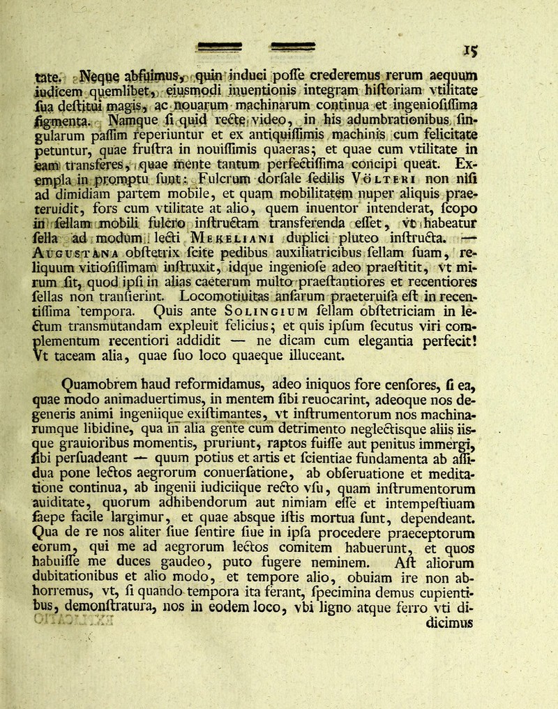 tate. Neque abfuimus, quin induci poffe crederemus rerum aequum iudicem quemlibet, emsmodi iuuentionis integram hiftoriam vtilitate fua deflitui magis, ac apuarum machinarum continua et ingeniofiflima figmenta. Namque fi quid re&e-video, in his adumbrationibus fm- gularum paflim reperiuntur et ex antiquiffimis machinis cum felicitate petuntur, quae fruftra in nouiflimis quaeras; et quae cum vtilitate in ‘eam transferes, quae mente tantum perfecliffima concipi queat. Ex- empla in promptu fu.ut: Fulcrum dorfale fedilis Volteri non nili ad dimidiam partem mobile, et quam mobilitatem nuper aliquis prae- teruidit, fors cum vtilitate at alio, quem inuentor intenderat, fcopo in feliam mobili fulciio inflru<Etam transferenda effet, vfc-habeatur fella ad modum . lecti Mekeljani duplici pluteo inflru&a. — Augustana obftetrix fcite pedibus auxiliatricibus feliam fuam, re- liquum vitiofiffimam inftruxit, idque ingeniofe adeo praeftitit, vt mi- rum fit, quod ipfiin alias caeterum multo praeflantiores et recentiores fellas non tranfierint. Locomoti.uitas anfarum praeteruifa efl in recen- tiifima 'tempora. Quis ante Solingium feliam obfletriciam in le- ctum transmutandam expleuit felicius; et quis ipfum fecutus viri com- plementum recentiori addidit — ne dicam cum elegantia perfecit! Vt taceam alia, quae fuo loco quaeque illuceant. Quamobrem haud reformidamus, adeo iniquos fore cenfores, fi ea, quae modo animaduertimus, in mentem fibi reuocarint, adeoque nos de- generis animi ingeniique exiflimantes, vt inflrumentorum nos machina- rumque libidine, qua in alia gente cum detrimento neglectisque aliis iis- que grauioribus momentis, pruriunt, raptos fuiffe aut penitus immergi, (ibi perfuadeant — quum potius et artis et fcientiae fundamenta ab affi- dua pone le&os aegrorum conuerfatione, ab obferuatione et medita- tione continua, ab ingenii iudiciique reflo vfu, quam inflrumentorum auiditate, quorum adhibendorum aut nimiam elfe et intempeftiuam faepe facile largimur, et quae absque illis mortua funt, dependeant. Qua de re nos aliter fiue fentire fiue in ipfa procedere praeceptorum eorum, qui me ad aegrorum leclos comitem habuerunt, et quos habuiffe me duces gaudeo, puto fugere neminem. Afl aliorum dubitationibus et alio modo, et tempore alio, obuiam ire non ab- horremus, vt, fi quando tempora ita ferant, fpecimina demus cupienti- bus, demonflratura, nos in eodem loco, vbi ligno atque ferro vti di- dicimus