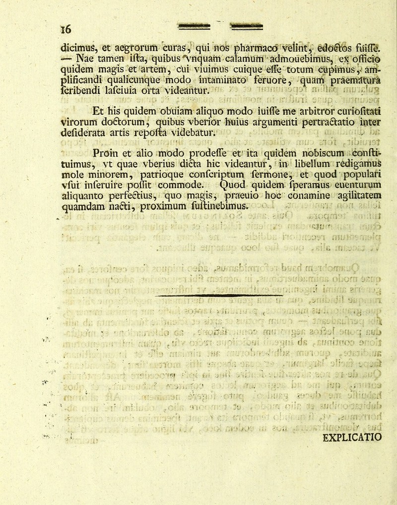 dicimus, et aegrorum curas, qui nos pharmaco velint, edoCtos fuifle. — Nae tamen ifla, quibus inquam calamum admouebimus, ex officio quidem magis et artem, cUi viuimus cuique efle totum cupimus,-am- plificandi qualicunque modo intaminato feruore, quam praematura fcribendi lafciuia orta videantur. : ' ' '' . : '• ; i ' - *1~ ’ i p . f * 1- Et his quidem obuiam aliquo modo iuifle me arbitror curiofitati Virorum doctorum, quibus vberior huius argumenti pertraCtatio inter defiderata artis repofta videbatur. Proin et alio modo prodeffe et ita quidem nobiscum confli- tuimus, vt quae vberius diCta hic videantur, in libellum redigamus mole minorem, patrioque confcriptum fermone, et quod populari vfui inferuire poffit commode. Quod quidem fperamus euenturum aliquanto perfectius, quo magis, praeuio hoc conamine agilitatem quamdam naCti, proximum fuitinebimus. ■ ' ' . <U! ' . . ' > •mi. ds ; .crmfawx» o EXPLICATIO