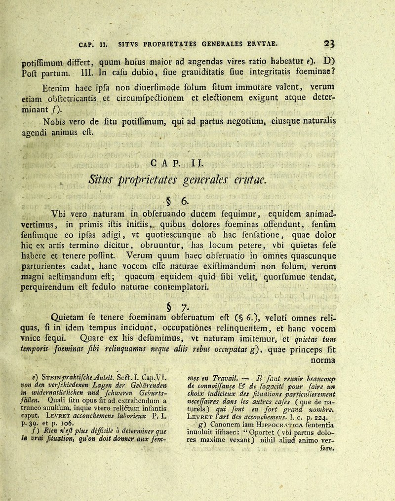 potiffimum differt, quum huius maior ad augendas vires ratio habeatur e'). D) Poft partum. III. In cafu dubio, fiue grauiditatis fiue integritatis foeminae? Etenim haec ipfa non diuerfimode folum fitum immutare valent, verum etiam obftetricantis et circumfpe&ionem et eleftionem exigunt atque deter- minant /). Nobis vero de litu potiffimum, qui ad partus negotium, eiusque naturalis agendi animus eft. CAP. II. Situs proprietates generales erutae. § 6. Vbi vero naturam in obferuando duceni fequimur, equidem animad- vertimus, in primis iftis initiis,, quibus dolores foeminas offendunt, fenfim fenfinique eo ipfas adigi, vt quotiescunque ab hac fenfatione, quae dolor hic ex artis termino dicitur, obruuntur, has locum petere, vbi quietas fefe habere et tenere poffint. Verum quum haec obferuatio in omnes quascunque parturientes cadat, hanc vocem effe naturae exiftimandum non folum, verum magni aeftimandum eft; quacum equidem quid fibi velit, quorfumue tendat, perquirendum eft fedulo naturae contemplatori. § 7- Quietam fe tenere foeminam obferuatum eft (§ 6.), veluti omnes reli- quas, fi in idem tempus inciduiit, occupationes relinquentem, et hanc vocem vnice fequi. Quare ex his defumimus, vt naturam imitemur, et quietas tum temporis foeminas fibi relinquamus neque aliis rebus occupatas g), quae princeps fit norma e) Stetn praktifche Anleit. Seft. I. Cap.VI. von den verfchiedenen Lagen der Gebcirenden in widernatiirlichen und fchweren Geburts- fcillen. Quali fitu opus fit ad extrahendum a trunco auulfum, inque vtero reliftum infantis caput. Levret accouchemens laborieux P. I, p. 39. et p. 106. /) Rien nejl plus difficile ci determiner que la vrai fitnation, quon doit donner aux fem- mes en Travail. — II faut reunir beancoup de connoiffance & de fagacite pour faire un choix iudicieux des fituations particulierement neceffaires dans les autres cafes (que de na- turels) qui font en fort grand nombre. Levret fart des accouchemens, 1. c. p. 224. g) Canonem iam Hippocratica fententia inuoluit ifthaec: “Oportet (vbi partus dolo- res maxime vexant) nihil aliud animo ver- fare.