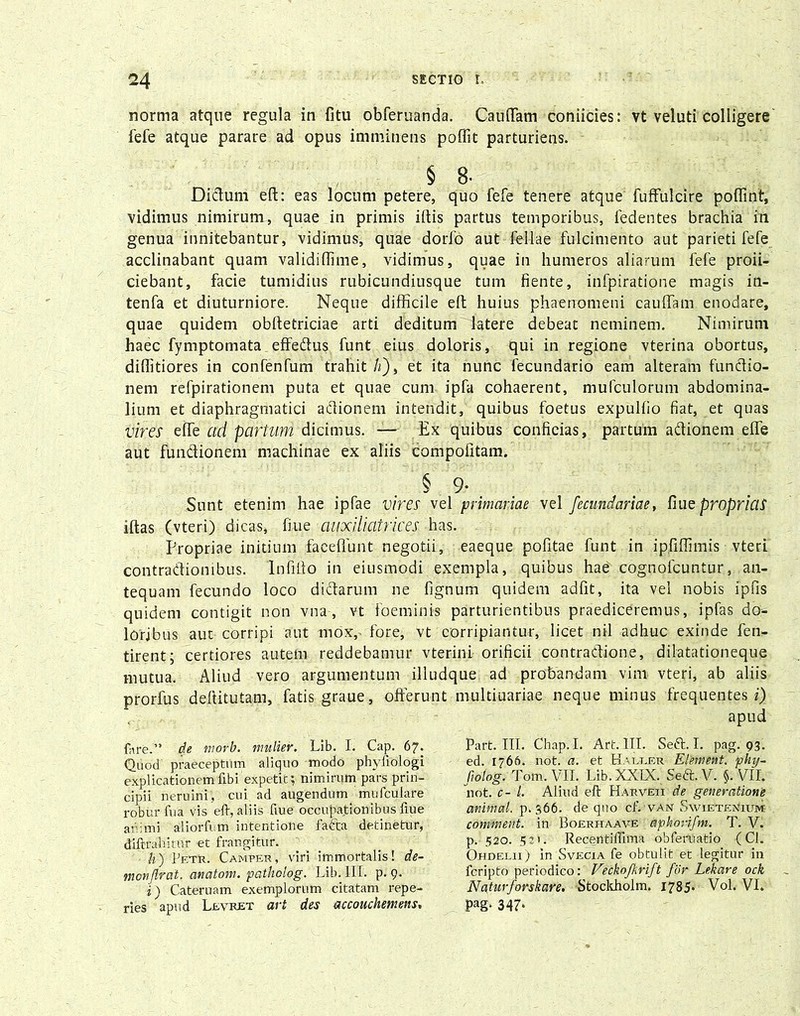 norma atque regula in fitu obferuanda. Cauffam coniicies: vt veluti colligere fefe atque parare ad opus imminens poffit parturiens. § 8- Didum eft: eas locum petere, quo fefe tenere atque fuffulcire poffint, vidimus nimirum, quae in primis iftis partus temporibus, fedentes brachia in genua innitebantur, vidimus, quae dorfo aut fel-lae fulcimento aut parieti fefe acclinabant quam validiffime, vidimus, quae in humeros aliarum fefe proii- ciebant, facie tumidius rubicundiusque tum fiente, infpiratione magis in- tenfa et diuturniore. Neque difficile eft huius phaenomeni caudam enodare, quae quidem obftetriciae arti deditum latere debeat neminem. Nimirum haec fymptomata effedus funt eius doloris, qui in regione vterina obortus, diffitiores in confenfum trahit /z), et ita nunc fecundario eam alteram fundio- nem refpirationem puta et quae cum ipfa cohaerent, mufculorum abdomina- lium et diaphragmatici adionem intendit, quibus foetus expulfio fiat, et quas vires effe ad partum dicimus. — Ex quibus conficias, partum adionem effe aut fundionem machinae ex aliis compofitam. § 9- Sunt etenim hae ipfae vires vel primariae vel fecundariae, fiue proprias iftas (vteri) dicas, fiue auxiliatrices has. Propriae initium faeeffunt negotii, eaeque pofitae funt in ipfiffimis vteri contradionibus. Infifto in eiusmodi exempla, quibus haeVcognofcuntur, an- tequam fecundo loco didarum ne fignum quidem adfit, ita vel nobis lpfis quidem contigit non vna, vt Foeminis parturientibus praediceremus, ipfas do- loribus aut corripi aut mox,, fore, vt corripiantur, licet nil adhuc exinde fen- tirent; certiores autem reddebamur vterini orificii contradione, dilatationeque mutua. Aliud vero argumentum illudque ad probandam vim vteri, ab aliis prorfus dellitutam, fatis graue, offerunt multiuariae neque minus frequentes i) fore.” de morb. mulier. Lib. I. Cap. 67. Quod praeceptum aliquo modo phyfiologi explicationemftbi expetit; nimirum pars prin- cipii neruini, cui ad augendum mufculare robur fua vis eft, aliis fiue occupationibus fiue animi aliorfum intentione fada detinetur, diftrahitur et frangitur. h) 1jetR. Camper, viri immortalis! de- monflrat. anatom. patholog. Lib. Ili. p. 9. i) Cateruam exemplorum citatam repe- ries apud Levret art des accouchemens. Part iit. Chap. I. Art. III. Sed. I. pag. 93. ed. 1766. not. a. et Haetjer Element. phy- fiotog. Tom. VII. Lib. XXIX. Sed. V. §. VII. not. c- /. Aliud eft Harveii de generatione animal, p. 366. de quo cLvan Sw-ietenhim comment. in Boerhaave apkorifm. T. V. p. 520. 52». Recentiflima obferliatio (Cl. Ohdelii) in Svecxa fe obtulit et legitur in fcripto periodico: Vechofkrift for Lehare ock Naturforskare. Stockholm. 1785* Vol. VI. pag. 347.