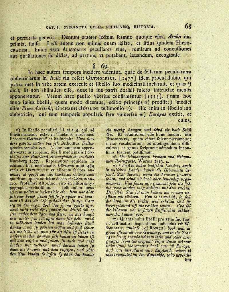 et perforata generis. Demum praeter le&um fcamno quoque vfos, Arabes im- primis, fuifle. Le&i autem non minus quam fellae, et iftius quidem Hippo- cratem, huius vero Albucasin peculiares vfus, nimirum ad concuffiones aut quaflationes fic didas, ad partum, vt putabant, leuandum, excogitafte. § 69. In haec autem tempora incidere videntur, quae de fellarum peculiarium obftetriciarum in Italia vfu refert Ortholffus, [1477] idem procul dubio, qui patria mea in vrbe artem exercuit et libello fuo medicinali inclaruit, et quas t) dicit, iis non abfimiles eife, quae in fua patria dorfali fulcro inftrudae menfis apponerentur. Verum haec paullo vberius confirmantur [ifi?]> (nam hoc anno ipfius libelli, quem modo dicemus, editio princeps u) prodiit;) ‘medici olim Francofurtenfis, Eucharii Rosslini teftimonio v). Hic enim in libello fuo obftetricio, qui tum temporis popularis fere vniuerfae w') Europae extitit, et cuius. t) In libello peculiari f. 1. et a. 4. qui, ad finem mancus , extat in Thefauro academico librorum Gottingenji et ita incipit: Umb fun- ders gebetes tvillen bin jch Ortholffus DoBtor gebeten worden &c. Neque tamquam appen- dix extat in ed. prine, libelli medicinalis ( Or- thalffs cius Bayrland Arzneybuch ze teudfch') Nurnberg 1477. Reperiuntur equidem in editione libri medicinalis Lubecenfi anni 1484 varia et Ortkolffii et aliorum feripta an- nexa; at perperam hic traftatus obftetricius queritur; quam notitiam debeo cI.C.Schwar- zio, ProfelTori Altorfino, viro in hiftoria ty- pographia veriatifilmo. — Ipfe aufem locus ad rem noftram faciens hic eft: Item wie aber ftch eine Fraye flellen foll fo fy nyder wil kotn- men ijl das die bejl gsJlaUt das fy eyn fraw leg an den rugk, doch das fy nit gantz lige. aucli nicht recht flee, funder ein Mittet foll es fein vnder dem ligen und fteen. vn das haupt tner hinter fich foll ligen dann fiir ftch. unnd in wciljclien tanden Hat man befunder Stull darzu wenn fy geberen wollen und fmd fchier ais die Stull die man fiir die tifeh ijl feczen in mfern landen do man ftch hinten an lainen ijl mit dem rtigken md fullen. fy anch wol aufs hinden mit tuckern. unnd daraun lainen Jy dann die Frawen mit dem ruggen, vnd Uber den Stul hinden fo laffen fy dann das haubte ein wenig hangen und feind nit hoch Stull &c. Et vetuftiorem efle hunc locum, ifto Rhodionis , quem citare folent plerumque; maior vocabulorum, ad intelligendum, diffi- cultas ; et genus feripturae admodum incon- ftans fuadent potiftlmum. u) Derfchwangeren Frawen md Hebam- men Rofengarte. Wurms 1513. 4. v) “Vnd in hohen teatfchen Landen, auch in welfchen Landen haben die Hebammen be- fond. Stul darzu, wenn die Frawen geberen follen, vnd feind nit hoch aber inwendig vsge- nommen. Vnd follen alfo gemachb fein dz ftch die fraw hinden mog cCnleinen mit dem rucken. Denfelben Stiil fol man hinden am rucken vs~ fullen mit tuchern. Vnn fo es zeit ijl, fo foll die hebamm die tiicher wol erheben vnd fie keren jetzund vff die rechten feyten. Vnd fol die hebamm vor ir fitzen fleifftclichen achtne- men des kindes” &c. w) Quanta huius libelli pro aeno fuo fue- rit aeftimatio, feqnentibus audiendus eft W. Smellie : “whofe ( of Roslin ) book was in great ejleem ali over Germany, and in the Tear 1532 being tranjlated into latin and other lan- guages from the original High dutch bekome univerfally the womens book over ali Europe, and was introduced into England, where it was tranjlated by Dr. Raynalde, who neverth- I lers