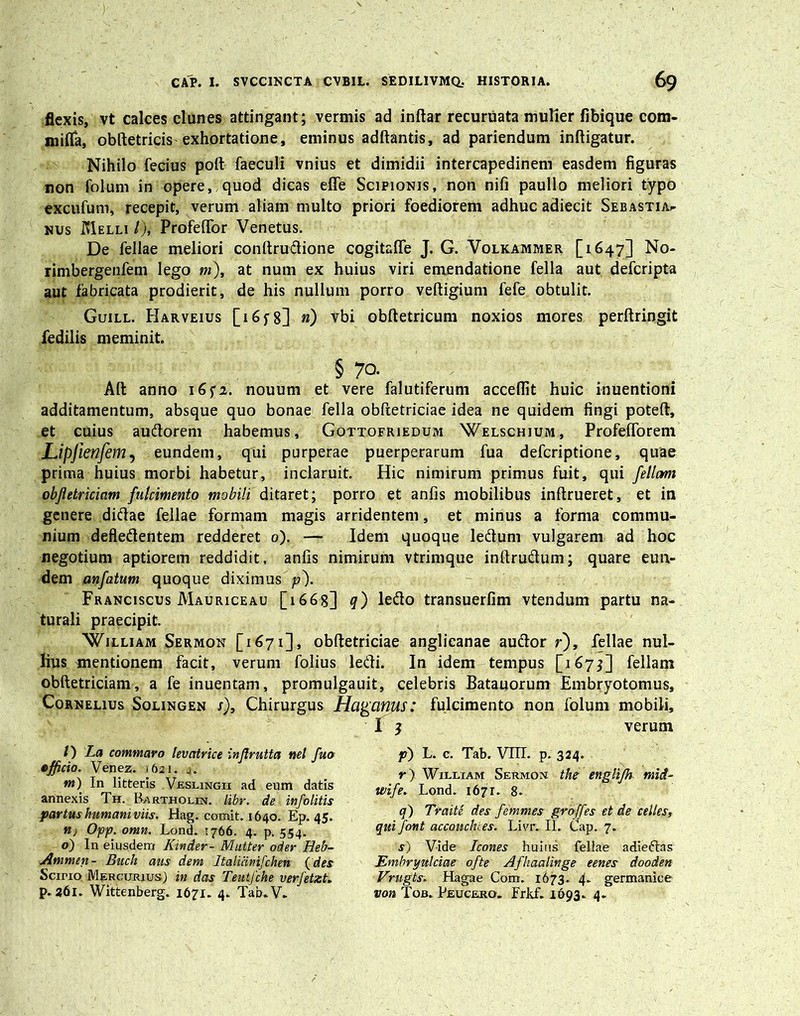 flexis, vt calces clunes attingant; vermis ad inftar recuruata mulier fibique com- mifla, obftetricis exhortatione, eminus adftantis, ad pariendum infligatur. Nihilo fecius poft faeculi vnius et dimidii intercapedinem easdem figuras non folum in opere, quod dicas efie Scipionis, non nifi paullo meliori typo excufum, recepit, verum aliam multo priori foediorem adhuc adiecit Sebastia^ nus Melli /), Profeflor Venetus. De fellae meliori conftrudione cogitafle J. G. Volkammer [1647] No- rimbergenfem lego m), at num ex huius viri emendatione fella aut defcripta aut fabricata prodierit, de his nullum porro veftigium fefe obtulit. Guill. PIarveius [165-8] n) vbi obftetricum noxios mores perftringit fedilis meminit. § 70. Afl anno 1652. nouum et vere falutiferum acceflit huic inuentioni additamentum, absque quo bonae fella obftetriciae idea ne quidem fingi poteft, et cuius audorem habemus, Gottofriedum 'Welschium, Profeflorem Lipjienfem, eundem, qui purperae puerperarum fua defcriptione, quae prima huius morbi habetur, inclaruit. Hic nimirum primus fuit, qui feliam objletriciam fulcimento mobili ditaret; porro et anfis mobilibus inftrueret, et in genere didae fellae formam magis arridentem, et minus a forma commu- nium defledentem redderet o). — Idem quoque ledum vulgarem ad hoc negotium aptiorem reddidit, anfis nimirum vtrimque inftrudum; quare eun- dem anfatum quoque diximus p'). Franciscus Mauriceau [1668] q) ledo transuerfim vtendum partu na- turali praecipit. 'William Sermon [1671], obftetriciae anglicanae audor r), fellae nul- lius mentionem facit, verum folius ledi. In idem tempus [167$] feliam obftetriciam, a fe inuentam, promulgauit, celebris Batauorum Embryotomus, Cornelius Solingen j). Chirurgus Hagcinus: fulcimento non folum mobili, f j verum /) La commaro levatrice injlrutta net fuo officio. Venez. 1621. 4. m) In litteris Veslingii ad eum datis annexis Th. Bartholin. libr. de infolitis partushumctniviis. Hag. comit. 1640. Ep. 45. n} Opp. omn. Lond. 1766. 4. p. 554. o) In eiusdem Kinder- Mutter oder Heb- Ammen- Buch aus dem Jtalicinifchen (des Scino Mercurius; in das Teutfche verfetzt. p. 261. Wittenberg. 1671. 4. Tab.V. p) L. c. Tab. VTIT. p. 324. r) William Sermon the englifh. mid- ivife. Lond. 1671. 8- q) Traite des femmes groffes et de celtes, qui font accoitchi.es. Livr. II. Cap. 7. s) Vide Icones huius fellae adiedas Embryulciae ofte Afhaalinge eenes dooden Vrugts; Hagae Com. 1673. 4. germanice von Tob. Peucero. Frkf. 1693. 4.