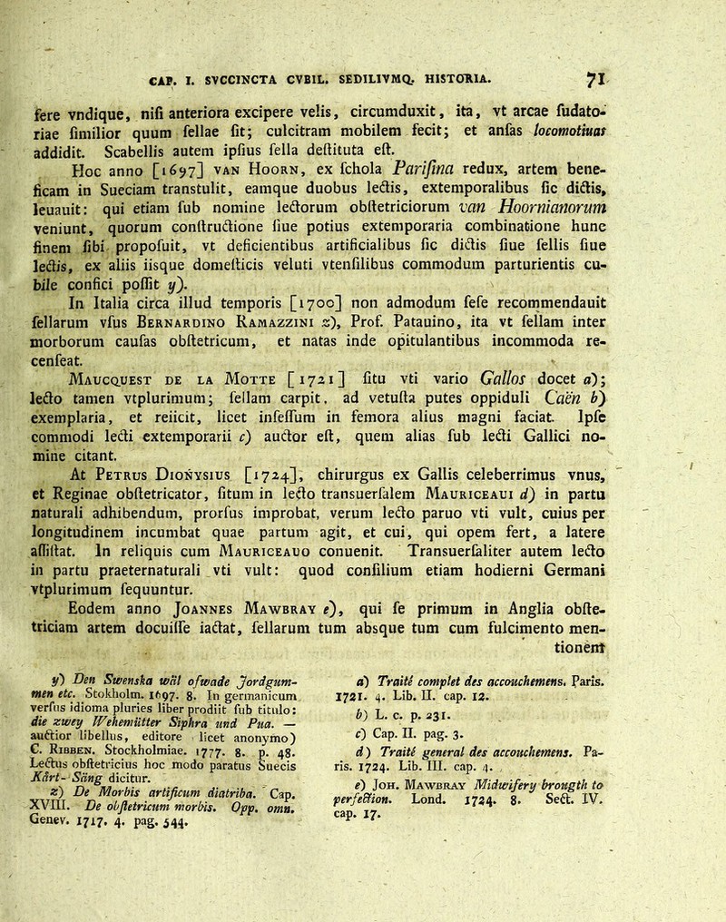 fere vndique, nili anteriora excipere velis, circumduxit, ita, vt arcae fudato- riae fimilior quum fellae fit; culcitram mobilem fecit; et anfas locomotiuas addidit. Scabellis autem ipfius fella deftituta eft. Hoc anno [1697] van Hoorn, ex fchola Parifina redux, artem bene- ficam in Sueciam transtulit, eamque duobus ledis, extemporalibus fic didis, leuauit: qui etiam fub nomine ledorum obftetriciorum van Hoornianorum veniunt, quorum conftrudione liue potius extemporaria combinatione hune finem fibi propofuit, vt deficientibus artificialibus fic didis fiue fellis fiue ledis, ex aliis iisque domefticis veluti vtenfilibus commodum parturientis cu- bile confici poflit y~). In Italia circa illud temporis [1700] non admodum fefe recommendauit fellarum vfus Bernardino Ramazzini s), Prof. Patauino, ita vt feliam inter morborum caufas obftetricum, et natas inde opitulantibus incommoda re- cenfeat. Maucquest de la Motte [1721] fitu vti vario Gallos doceto); ledo tamen vtplurimum; feilam carpit, ad vetufta putes oppiduli Caen V) exemplaria, et reiicit, licet infelfum in femora alius magni faciat. Ipfe commodi ledi extemporarii c) audor eft, quem alias fub ledi Gallici no- mine citant. At Petrus Dionysius [1724], chirurgus ex Gallis celeberrimus vnus, et Reginae obftetricator, fitum in ledo transuerfalem Mauriceaui d) in partu naturali adhibendum, prorfus improbat, verum ledo paruo vti vult, cuius per longitudinem incumbat quae partum agit, et cui, qui opem fert, a latere affiftat. In reliquis cum Mauriceauo conuenit. Transuerlaliter autem ledo in partu praeternaturali vti vult: quod confilium etiam hodierni Germani vtplurimum fequuntur. Eodem anno Joannes Mawbray e), qui fe primum in Anglia obfte- triciam artem docuilfe iadat, fellarum tum absque tum cum fulcimento men- tionem y) Den Swenska wcil ofwade Jordgum- men etc. Stokholm. 1697. 8. In germanicum verfus idioma pluries liber prodiit fub titulo: die zwey IVehemiitter Siphra imd Pua. — audior libellus, editore licet anonymo) C. Ribben. Stockholmiae. 1777. 8. p. 48. Ledus obftetricius hoc modo paratus Suecis Kcirt- Scing dicitur. z) De Morbis artificum diatriba. Cap. XVIII. De obftetricum morbis. Opp. omu. Genev. 1717. 4. pag. 544. d) Traite complet des accouchemtns. Paris. 1721. 4. Lib. II. cap. 12. b) L. c. p. 531. c) Cap. II. pag. 3. d) Traite generat des accouchetnens. Pa- ris. 1724. Lib. III. cap. 4. e) Joh. Mawbray Midwifery brougth to perfeftion. Lond. 1724. 8. Sed. IV. cap. 17.