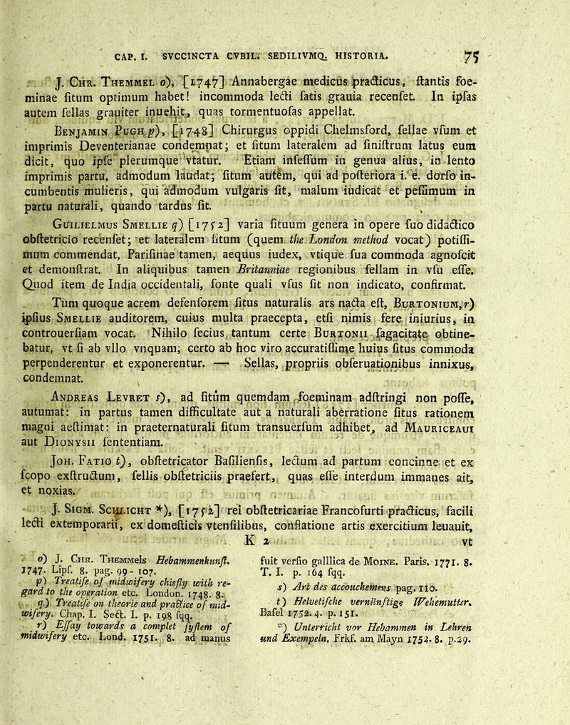 J. Chr. Themmel o), [1747] Annabergae medicus pradicus, dantis foe- minae fitum optimum habet! incommoda ledi fatis grauia recenfet. In ipfas autem fellas grauiter inue.hit, quas tormentuofas appellat. Benjamin Pugh, p), [1748] Chirurgus oppidi Chelmsford, fellae vfum et imprimis Deventerianae condempat; et fitum lateralem ad finiftrum latus eum dicit, quo ipfe plerumque vtatur. Etiam infefium in genua alius, in lento imprimis partu, admodum laudat; fitum aptem, qui ad pofteriora i. e. dorfo in- cumbentis mulieris, qui admodum vulgaris Iit, malum iudicat et peffimum in partu naturali, quando tardus fit. Guilielmus Smellie q) [i7fi] varia fituum genera in opere fuo didadico obftetricio recenfet; et lateralem fitum (quem the London method vocat) potifli- mum commendat, Parifinae tamen, aequus iudex, vtique fua commoda agnofcit et demonffrat. In aliquibus tamen Britanniae regionibus feliam in vfu effe. Quod item de India occidentali, fonte quali vfus fit non indicato, confirmat. Tum quoque acrem defenforem fitus naturalis ars nada eft, Burtonium,Q ipfius Smellie auditorem, cuius multa praecepta, etfi nimis fere iniurius, in controuerfiam vocat. Nihilo fecius tantum certe Burtonii fagacita^e obtine- batur, vt fi ab vllo vnquani; certo ab hoc viro accuratiflime huius fitus commoda perpenderentur et exponerentur. — Sellas, propriis obferuationibus innixus, condemnat. Andreas Levret s), ad fitum quemdam .foeminam adftringi non poffe, autumat: in partus tamen difficultate aut a naturali aberratione fitus rationem magni aeftimat: in praeternaturali fitum transuerfum adhibet, ad Mauriceaui aut Dionysii fententiam. Joh. FatioQ, obftetricator Bafilienfis, ledum ad partum concinne et ex fcopo exftrudum, fellis obftetriciis praefert, quas effe interdum immanes ait, et noxias. j. Sigm. Sciji.icht *), [17 fi] rei obftetricariae Francofurti pradicus, facili ledi extemporarii, ex domefticis vtenfilibus, conflatione artis exercitium leuauit, K 2 vt o) J. Chr. THEMMels Hebammenknnfl. 1747. Lipf. 8. pag. 99- 107. f) Treatife. of midwifery chiefly with re- gard to the operat ion etc. London. 1748. 8. q ) Treatife dn theorie and pra&ice of mid- wifery. Chap. I. Sed. I. p. 198 fqq. , r) Bffay towards a complet JyJlem of midwifery etc. Lond. 1751. 8. ad manus fuit verfio galllicade Moine. Paris, 1771. 8. T. I. p. 164 fqq. s) Ari des accouchemens pag. 110. t) Helvetifche verminftige IVehemutUr. Bafel 1752.4. p. 151. ■“■) Unterricht vor Hebammen in Lehren md Exempeln, Frkf. am Mayn 1754« 8. p.49.