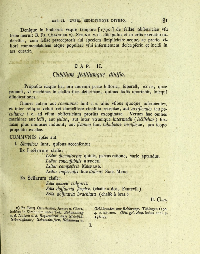 Denique in hodierna vsque tempora [1790.] de fellae obftetriciae vfu bene meruit B. Fr. Osiander «), Steinii v. cl. difcipulus et in artis exercitio in- defeffus, cum fellae praeceptoris fui fpeciem fimplicitate aeque, ac pretio vi- liori commendabilem atque populari vfui inferuientem defcripferit et incidi in aes curarit., C A P. II. Cubilium fedilmmque diuifio. Propofita itaque hac pro iuuenili parte hiftoria, fupereft, ex iis, quae promifi, vt machinas in claflTes fuas Aefcribam, quibus fadtis oportebit, infequf diiudicationes. Omnes autem aut communes funt i. e. aliis vfibus quoque inferuientes, et inter reliqua veluti rei domefticae vtenfilia receptae, aut artificiales feupe- culiares i. e. ad vfum obftetricium prorfus excogitatae. Verum hae omnes machinae aut /e£r/, aut fellae, aut inter vtrumque intermedii (le&ifellae) for- mam plus minusue induunt; aut fcamna funt tabulaeue menfaeue, pro fcopo propofito excifae. COMMVNES ipfae aut I. Simplices funt, quibus accenfentur Ex Le&orum clafle: LeEtus. dormitorius quiuis, partus ratione, varie aptandus. Lefius concuffibilis hippocr. Lettus campeftris Mesnard. Leftus imperialis fiue italicus Scip. Merc. Ex Sellarum clafle: Sella quaeuis vulgaris. Sella dojjuaria fimplex, (chaife a dos, Fautevil.) Sella doffuaria brachiata (chaife a bras.) II. C0?H- ®0 Fk. Benj. Osianders, Arztes u. Gbrt-s- Gebcikrenden zur Belehrung. Tiibingen 1790. helfers in Kirchheim unter Tek. Abkaitdlung 4. c. tab. aen. Gott. gei. Anz. huius anni p. v. d. Nutzen u. d. Bequemlhhk. eines Steinifch. 178 fqq.. Geburtsjluhls ; Geburtshelfern, Hebammen u. L