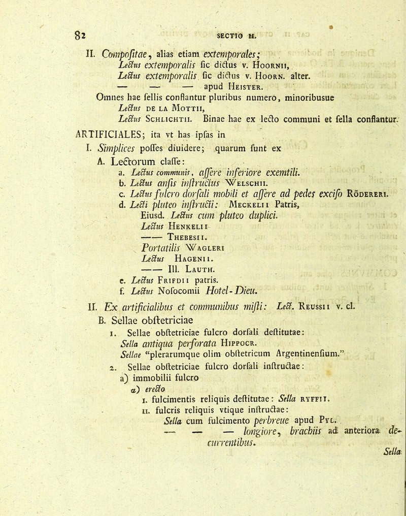 II. Compofitae, alias etiam extemporales; Leffius extemporalis fic didus v. Hoornii, Ledus extemporalis fic didus v. Hoork. alter. — — — apud Heister. Omnes hae fellis conflantur pluribus numero, minoribusue Ledus DE la Mottii, Ledas Schlichtii. Binae hae ex ledo communi et fella conflantur. ARTIFICIALES; ita vt has ipfas in I. Simplices poflfes diuidere; quarum funt ex A. Le£torum clafte: a. Lectus communis, affer e biferiore exemtili. b. Ledus anfis inftructus 'Welschii. c. Ledus fulcro dorfali mobili et affere ad pedes excifo Roderem. d. Ledi pluteo inftru&i: Meckelii Patris, Eiusd. Ledus cum pluteo duplici. Ledus Henkelii Thebesii. Portatilis Wagleri Ledus Hagenii. 111. Lauth. e. Ledus Frifdii patris. f. Ledus Nofocomii Hotel- Dieu. II. Ex artificialibus et communibus mifti: Leti. Reussii v. cl. B. Sellae obftetriciae 1. Sellae obftetriciae fulcro dorfali deftitutae: Sella antiqua perforata Hjppocr. Sellae “plerarumque olim obftetricum Argentinenfium.” 2. Sellae obftetriciae fulcro dorfali inftrudae: a) immobilii fulcro a) er edo i. fulcimentis reliquis deftitutae: Sella ryffii. n. fulcris reliquis vtique inftrudae: Sella cum fulcimento perbreue apud Pyl. — — — longiore, brachiis ad anteriora, de- currentibus*