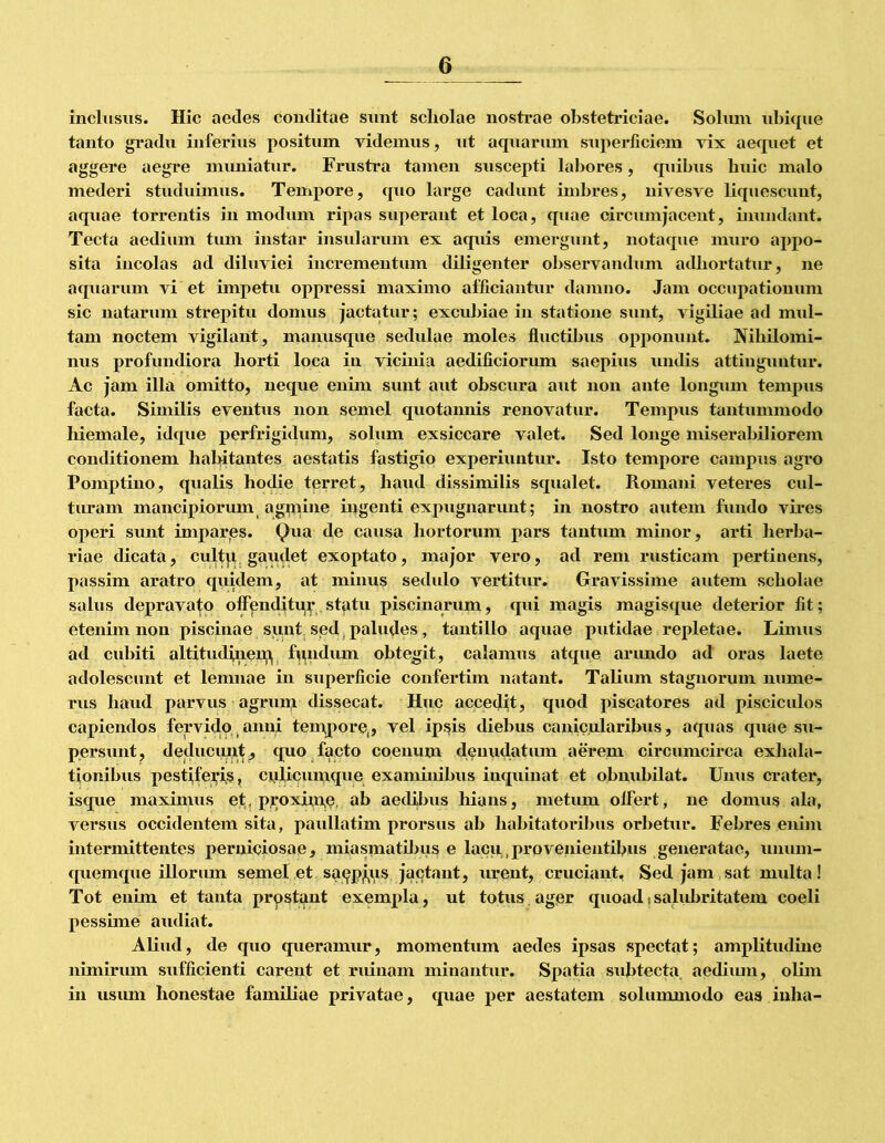 inclusus. Hic aedes conditae snnt scholae nosti*ae obstetidciae. Solnm ul)iqne tanto gradu inferius positum videmus, ut acpiarum superliciem vix aecpiet et aggere aegre muniatur. Frustra tamen suscepti labores, quibus huic malo mederi studuimus. Tempore, quo large cadunt imbres, nivesve bquescunt, aquae torrentis in modum ripas superant et loca, quae circumjacent, bmndant. Tecta aedium tum instar insularum ex aquis emergunt, notaque muro aj)po- sita incolas ad diluviei incrementum diligenter observandum adliortatur, ne aquarum vi et impetu oppressi maximo afficiantur damno. Jam occupationum sic natarum strepitu domus jactatur; excubiae in statione sunt, vigibae ad mul- tam noctem vigilant, manusque sedulae moles fluctibus opponunt. Nihilomi- nus profundiora horti loca in vicinia aedificiorum saepius undis attinguntur. Ac jam illa omitto, neque enim sunt aut obscura aut non ante longum tempus facta. Similis eventus non semel quotaimis renovatur. Tempus tantummodo liiemale, idque perfrigidum, solum exsiccare valet. Sed longe miserabiliorem conditionem habitantes aestatis fastigio experiuntur. Isto tempore campus agro Pomptino, qualis hodie terret, haud dissimilis squalet. Romani veteres cul- turam mancipiorum agnpine iiigenti expugnarunt; in nostro autem fundo vices operi sunt impares. causa hortorum pars tantum minor, arti herba- i*iae dicata, cultp gaudet exoptato, major vero, ad rem rusticam pertinens, passim aratro quidem, at minus sedulo vertitur. Gravissime autem scholae salus depravato offipnditu]|’ st^tu piscinarum, qui magis magisque deterior fit; etenim non piscinae sunt sedj paludes, tantillo aquae putidae repletae. Limus ad cubiti altitudiiiej^ f^pidum obtegit, calamus atque arimdo ad oras laete adolescunt et leninae in superficie confertim natant. Talium stagnorum nume- rus haud parvus agrum dissecat. Huc accedit, quod piscatores ad pisciculos capiendos fervido anni temjpore,, vel ipsis diebus canicularibus, aquas quae su- persunt, deducmR^ quo facto coenum denudatum aerem circumcirca exliala- tionibus pestifei^is, ciLilicumque examhiibus inquinat et obnubilat. Unus crater, isque maximus et, proxh,n,e, ab aedibus hians, metum olfert, ne domus ala, versus occidentem sita, paullatim prorsus ab habitatoribus orbetur. Febres enim intermittentes perniciosae, miasmatiljus e lacu,,provenientibus generatae, unum- quemque illorum semel et sa9pj,us jactant, urent, cruciant. Sed jam sat multa! Tot enim et tanta prpstant exempla, ut totus.ager quoadisalubritatem coeli pessune audiat. Aliud, de quo queramur, momentum aedes ipsas spectat; amplitudine nimirum sufficienti carent et ruinam minantur. Spatia subtecta aediiun, olim in usum honestae familiae privatae, quae per aestatem solummodo eas inha-