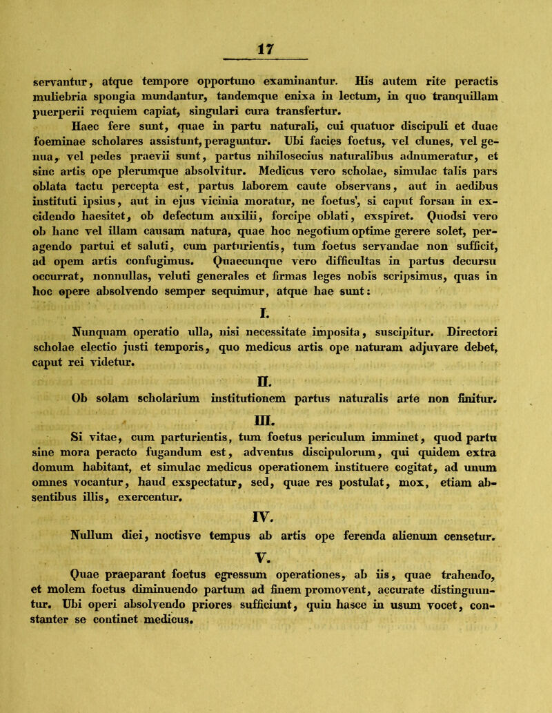 servantur, atque tempore opportuno examinantur. His autem rite peractis muliebria spongia mundantur, tandemque enixa in lectum, in quo tranquillam puerperii requiem capiat, singidari cura transfertur. Haec fere sxmt, quae in partu naturali, cui quatuor discipuK et duae foeminae scholares assistunt, peraguntur. Ubi facies foetus, vel clunes, vel ge- nua y vel pedes praevii sunt, partus nihilosecius naturalibus adnumeratur, et sine artis ope plerumque absolvitur. Medicus vero scholae, simulae talis pars oblata tactu percepta est, partus laborem caute observans, aut in aedibus instituti ipsius, aut in ejus vicinia moratur, ne foetus’, si caput forsan in ex- cidendo haesitet, ob defectum auxilii, forcipe oblati, exspiret. Quodsi vero ob hanc vel illam causam natura, quae hoc negotium optime gerere solet, per- agendo partui et saluti, ciun parturientis, tum foetus servandae non sufficit, ad opem artis confugimus. Quaecimqtie vero difficultas in partus decursu occurrat, nonnullas, veluti generales et firmas leges nobis scripsimus, quas in hoc opere absolvendo semper sequimur, atque hae sunt: I- -- Nunquam operatio ulla, nisi necessitate imposita, suscipitur. Directori scholae electio justi temporis, quo medicus artis ope naturam adjuvare debet, caput rei videtur. n. Ob solam scholarium institutionem partus natiuraUs arte non finitur. ra. Si vitae, cum parturientis, tum foetus periculum imminet, quod partu sine mora peracto fugandum est, adventus discipulorum, qui qviidem extra domum habitant, et simulae medicus operationem instituere cogitat, ad unum omnes vocantur, haud exspectatur, sed, quae res postulat, mox, etiam ab- sentibus illis, exercentur. IV. Nulliun diei, noctisve tempus ab artis ope ferenda alienum censetur, V. Quae praeparant foetus egressum operationes, ab iis, quae trahendo, et molem foetus diminuendo partum ad finem promovent, accurate distinguun- tur. Ubi operi absolvendo priores sufficiunt, quin hasce in usiim vocet, con- stanter se continet medicus.