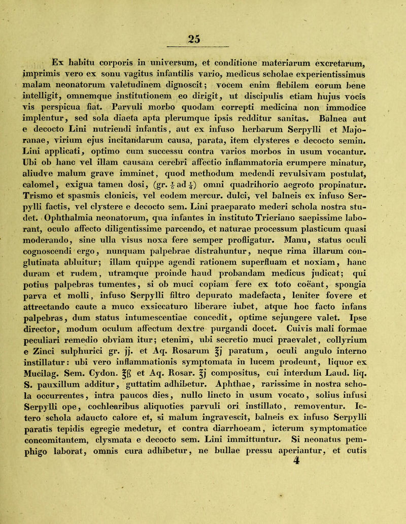 Ex habitu corporis in uiiirersum, et conditione materiarum excretarum, ^mprimis vero ex sonu vagitus infantilis vario, medicus scholae experientissimus malam neonatorum valetudinem dignoscit; vocem enim flebilem eorum bene uitelligit, omnemque institutionem eo dirigit, ut discipubs etiam hujus vocis vis perspicua fiat. Parvuli morbo quodam correpti medicina non immodice implentur, sed sola diaeta apta plerumque ipsis redditur sanitas. Balnea aut e decocto Lini nutriendi infantis, aut ex infuso herbarum Serpylli et Majo- ranae, virium ejus incitandarum causa, parata, item clysteres e decocto semin. Lini applicati, optimo cum successu contra varios morbos in usum vocantur. Ubi ob hanc vel illam causarxi cerebri affectio inflammatoria erumpere minatur, aliudve malum grave imminet, quod methodum medendi revulsivam postulat, calomel, exigua tamen dosi, (gr. I^ad^l:) omni quadriliorio aegroto propinatur. Trismo et spasmis clonicis, vel eodem mercur. dulci, vel balneis ex infuso Ser- pylli factis, vel clystere e decocto sem. Lini praeparato mederi schola nostra stu- det. 1 Ophthalmia neonatorum, qua infantes in instituto Trieriano saepissune labo- rant, oculo affecto dibgentissime parcendo, et naturae processum plasticum quasi moderando, sine ulla visus noxa fere semper profligatur. Manu, status oculi cognoscendi ergo, nunquam palpebrae distrahuntur, neque rima illarum con- glutinata abluitur; illam quippe agendi rationem superfluam et noxiam, hanc duram et rudem, utramque proinde haud probandam medicus judicat; qui potius palpebras tumentes, si ob muci copiam fere ex toto coeant, spongia parva et molli, infuso Serpylli filtro depurato madefacta, leniter fovere et attrectando caute a muco exsiccaturo liberare iubet, atque hoc facto infans palpebras, dum status intumescentia e concedit, optime sejungere valet. Ipse director, modum oculum affectum dextre purgandi docet. Cuivis mali formae peculiari remedio obviam itur; etenim, ubi secretio muci praevalet, collyrium e Zinci sulphurici gr. jj. et Aq. Rosarum |j paratum, oculi angido interno instillatur: ubi vero inflammationis symptomata in lucem prodeunt, liquor ex Mucilag. Sem. Cydon. et Aq. Rosar. |j compositus, cui interdum Laud. liq. S. pauxillum additur, guttatim adhibetur. Aphthae, rarissime in nostra scho- la occurrentes, intra paucos dies, nullo lincto in usum vocato, solius infusi Serpylli ope, cochlearibus aliquoties parvuli ori instillato, removentur. Ic- tero schola adaucto calore et, si malum ingravescit, balneis ex infuso Serpylli paratis tejiidis egregie medetur, et contra diarrhoeam, icterum symptomatice concomitantem, clysmata e decocto sem. Lini immittuntur. Si neonatus pem- phigo laborat, omnis cura adhibetur, ne bullae pressu aperiantur, et cutis