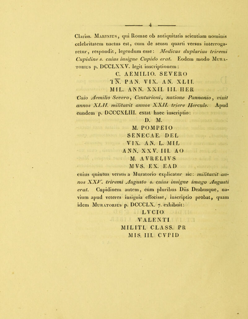 Clariss. Marinius., qui Romae ob antiquitatis scientiam nominis celebritatem nactus est, cum de sensu quarti versus interroga- retur, respondit, legendum esse: Medicus duplarius triremi Cupidine s. cuius insigne Cupido erat. Eodem modo Mura- to mus p. DCCLXXY. legit inscriptionem: C. AEMILIO. SEVERO ll. PAN. VIX. AN. XL IT. MIL. ANN. XXII. III. HER Caio Aemilio Severo, Centurioni, natione Pannonio, vixit annos XL1T. militavit annos XXII. triere Hercule. Apud eundem p. DCCCXLIII. extat haec inscriptio: D. M. M. POMPEIO SENECAE. DEL VIX. AN. L. MIL ANN. XXV. III. AO M. AVRELIVS MVS. EX. E AD cuius quintus versus a Muratorio explicatur sic: militavit an- nos XXV. triremi Augusto s. cuius insigne imago Augusti erat. Cupidinem autem, cum pluribus Diis Deabusque, ua- vium apud veteres insignia effecisse, iuscriptio probat, quam idem Muratorius p. DCCCLX. 7. exhibuit: LVCIO VALENTI MILITI. CLASS. PR MIS. III. CVPID