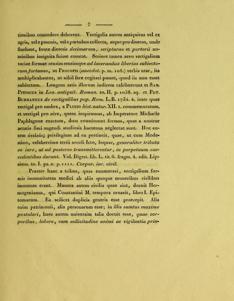 tionibus concedere deberent. Vectigalia autem antiquitus vel ex agris, vel e pascuis, vel e portubus collecta, atque pro diverso, uude fluebant, fonte diversis decimarum, scripturae et portorii no- minibus insignita fuisse constat. Seriore tamen aevo vectigalium variae formae sensim sensimque ad lacerandas liberius subiecto- rumfortunas, ut Procopii (anecdot. p. m. io8.) verbis utar, ita multiplicabantur, ut nihil fere cogitari posset, quod iis non esset subicctum. Longum salis illorum indicem exhibuerunt et Sam. Pitiscus in Lex. antiquit. Roman. to. II. p. 1008. sq. et Prt. Burmannus de vectigalibus pop. Rom, L. B. 1734. 4. inter quae vectigal pro umbra, a Plinio hist. natur. XII. 1. commemoratum, et vectigal pro aere, quem inspiramus, ab Imperatore Michaele Paphlagone exactum, duas constituunt formas, quae a nostrae aetatis fisci augeudi studiosis hactenus neglectae sunt. Hoc au- tem dxeXsiag privilegium ad ea pertiuuit, quae, ut cum Mode- stino, celeberrimo tertii seculi Icto, loquar, generaliter tributa eo iure, ut ad posteros transmitterentur, in perpetuum suc- cedentibus durant. Vid. Digest. lib. L. tit. 6. fragm. 4. edit. Lip- siens. to. I. pa. 2. p. 1111. Corpor. iur. civil. Praeter hanc a tribus, quas enumeravi, vectigalium for- mis immunitatem medici ab aliis quoque muneribus civilibus immunes erant. Munera autem civilia quae sint, docuit Iier- mogenianus, qui Constantini M. tempora ornavit, libro I. Epi- tomarum. Ea scilicet duplicis generis esse praecepit. Alia enim patrimonii, alia personarum esse; in illis sumtus maxime postulari, haec autem universim talia docuit esse, quae cor- poribus , labore, cum sollicitudine animi ac vigilantia prin-