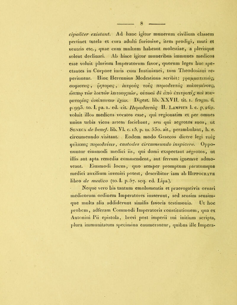 cipctliter existant. Ad hanc igitur munerum civilium classem pertinet tutela et cura adulti furiosive, item prodigi, muli et veniris etc., quae cum mullum habeant molestiae, a plerisque solent declinari. Ah hisce igitur muneribus immuues medicos esse voluit plurium Imperatorum favor, quorum leges huc spe- ctantes in Corpore iuris cum Iustiniauei, tum Theodosiani re- periuntur. Hinc Herennius Modestinus scribit: y^afxuaxLy.ovg, aocpioxag, (IrjxoQaq, iaxQovg xovg neoiodevxaq yaXovptvovq^ waney xcov Xoitigjv XsixovQyicov, ovxiool <5e ano imxQonrtg xcd xou- Qaxoqiaq avunavoiv zyeiv. Digest. lib. XXVII. tit. i. fragm. 6. I>.995. to. I. pa. 1. ed. cit. neyrodevxug H. Lampius 1. c. p. 26,2. voluit illos medicos vocatos esse, qui regionatim et per omnes unius urbis vicos artem faciebant, seu qui aegrotos suos, ut Seneca de benej. lib. Yl. c. i5. p. m. 53o. ait, perambulant, h. e. circumeundo visitant. Eodem modo Graecos dicere legi xovg xpvXaxaq neqiodeveiv, custodes circumeundo inspicere. Oppo- nuntur eiusmodi medici iis, qui domi exspectant aegrotos, ut illis aut apta remedia commendent, aut ferrum ignemve admo- veant. Eiusmodi locus, quo semper promptum paratumque medici auxilium inveniri potest, describitur iam ab Hippocrate libro de medico (to. I. p.5 j. seq. ed. Lips.). Neque vero his tantum emolumentis et praerogativis ornari medicorum ordinem Imperatores iusserunt, sed sensim sensim- que multa alia addiderunt similis favoris testimonia. Ut hoc probem , adferam Commodi Imperatoris constitutionem, qua ex Antonini Pii epistola, brevi post imperii sui initium scripta, plura immunitatum specimina enumerantur, quibus ille Impera-