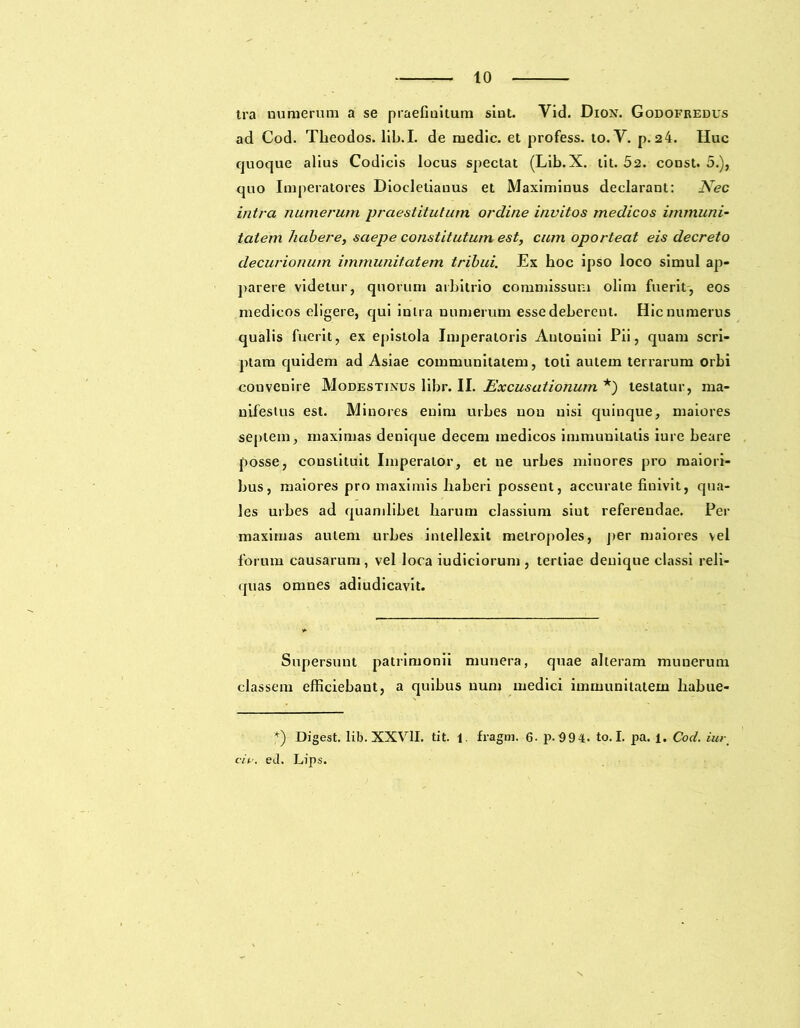 tra numerum a se praefinitum sint. Vid. Dion. Godofredus ad Cod. Theodos. lib.I. de medie, et profess. to. Y. p. 2 4. Huc quoque alius Codicis locus spectat (Lib.X. tit. 52. const. 5.), quo Imperatores Diocletianus et Maximinus declarant: Nec intra numerum praestitutum ordine invitos medicos immuni- tatem liabere, saepe constitutum est, cum oporteat eis decreto decurionum immunitatem tribui. Ex boc ipso loco simul ap- parere videtur, quorum arbitrio commissum olim fuerit, eos medicos eligere, qui intra numerum esse debereut. Hic numerus qualis fuerit, ex epistola Imperatoris Antonini Pii, quam scri- ptam quidem ad Asiae communitatem, toti autem terrarum orbi convenire Modestinus libr. II. Excusationum *) testatur, ma- nifestus est. Minores enim urbes non nisi quinque, maiores septem, maximas denique decem medicos immunitatis iure beare posse, constituit Imperator, et ne urbes minores pro maiori- bus, maiores pro maximis haberi possent, accurate finivit, qua- les urbes ad quamlibet harum classium siut referendae. Per maximas autem urbes intellexit metropoles, per maiores vel forum causarum , vel loca iudiciorum , tertiae denique classi reli- quas omnes adiudicavit. Supersunt patrimonii munera, quae alteram munerum classem efficiebant, a quibus num medici immunitatem habue- *) Digest. lib. XXVII. tit. 1. fragm. 6. p.99 4. to. I. pa. 1. Cod. iur. ciu. eJ. Lips.