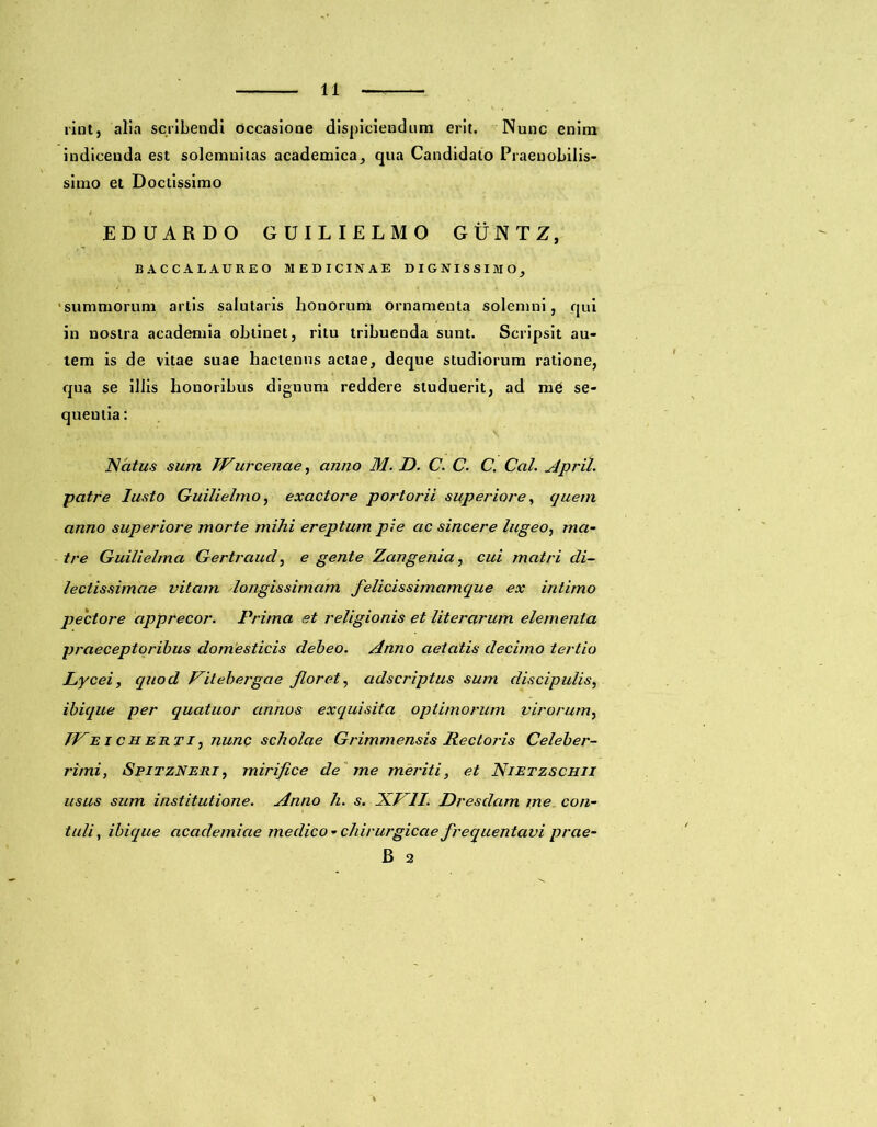 rint, alia scribendi Occasione dispiciendum erit. Nunc enim indicenda est solemnitas academica, qua Candidato Praenobilis- simo et Doctissimo EDUARDO GUILIELMO GUNTZ, BACCALAUREO MEDICINAE DIGNISSIMO, summorum artis salutaris honorum ornamenta solemni, qui in nostra academia obtinet, ritu tribuenda sunt. Scripsit au- tem is de vitae suae hactenus actae, deque studiorum ratione, qua se illis honoribus dignum reddere studuerit, ad me se- queutia: Ncitus sum Wurcenae, anno M. D. C. C. C. Cal. April. ■patre lusto Guilielmo, exactore portorii superiore, quem anno superiore morte mihi ereptum pie ac sincere lugeo, ma- tre Guilielma Gertraud, e gente Zangenia, cui matri di- lectissimae vitam longissimam felicissimamque ex intimo pectore apprecor. Prima et religionis et literarum elementa praeceptoribus domesticis debeo. Anno aetatis decimo tertio Lycei, quod Vitebergae floret, adscriptus sum discipulis, ibique per quatuor annos exquisita optimorum virorum, TPe i c h ert i, nunc scholae Grimmensis Rectoris Celeber- rimi, SpitzNeri , mirifice de me meriti, et Nietzschii usus sum institutione. Anno h. s. XVII. Dresdam me. con- tuli, ibique academiae medico - chirurgicae frequentavi prae- B 2