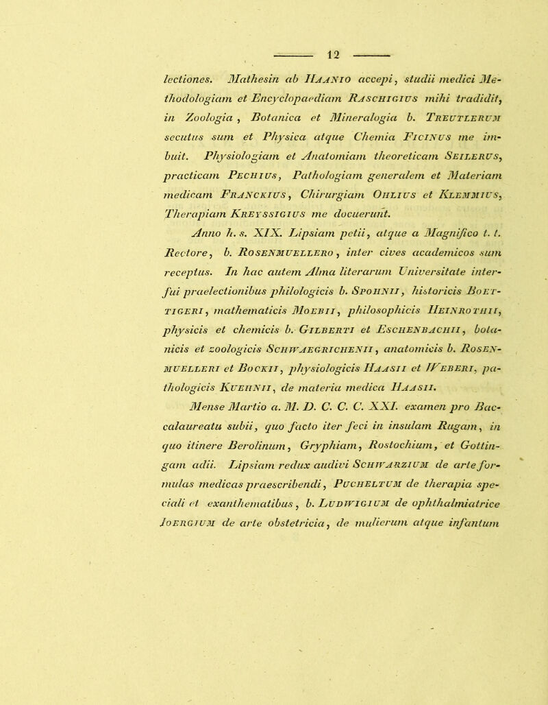 lectiones. Mathesin ab ILaanio accepi, stuclii medici Me- thodologiam et Encyclopaedicnn Raschigius mihi tradidit, in Zoologia , Botanica et Mineralogia b. Treutlerum secutus sum et Physica atque Chemia Ficinus me im- buit. Physiologiam et Anatomiam theoreticam Seii.erus, prcicticam Pechius, Pathologiam generalem et Materiam medicam Franckius , Chirurgiam Oiilius et Klemmius, Therapiam Kreyssigius me docuerunt. Anno h.s. XIX. Eipsiam petii, atque a Magnifico t. t. Rectore, b. Rosenmuellero , inter cives accidemicos sum receptus. In hac autem Alma literarum Universitate inter- fui praelectionibus philologicis b. Spohnii , historicis Boet- tigeri, mathematicis Moeri i, philosophicis IIeinrothii, physicis et cliemicis b. Gilberti et Eschenbachii , bota- nicis et zoologicis Schwaegri chenii , anatomicis b. Rosen- muelleri et Bockii, physiologicis Ha a sii et IFeberi, pa- thologicis Kuehnii, de materia medica IIaasii. Mense Martio a. M. D. C. C. C. XXI. examen pro Bac- calaureatu subii, quo facto iter feci in insulam Rugam, in quo itinere Berolinum, Gryphiam, Rostochium, et Gottin- gam adii. Eipsiam redux audivi Schjvarzium de arte for- mulas medicas praescribendi, Pcjcheltum de therapia spe- ciali et exanthematibus , b. Ludwigium de ophthalmiatrice /oergium de arte obstetricia, de mulierum atque infantum