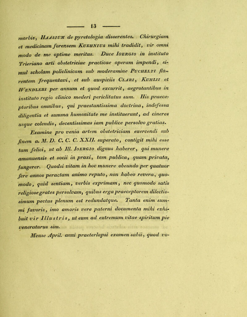 morbis, UA asium de py reto logia disserentes. Chirurgiam et medicinam forensem KuehNius mihi tradidit, vir omni modo de me optime meritus. Duce Ioergio in instituto Trieriano arti obstetriciae practicae operam impendi, si- mul scholam policlinicam sub moderamine Puchelti flo- rentem frequentavi, et sub auspiciis Clari, Kuhlii et ICeNDLERI per annum et quod excurrit, aegrotantibus in instituto regio clinico mederi periclitatus sum. Ilis praecer pluribus omnibus, qui praestantissima doctrina, indefessa diligentia ei summa humanitate me instituerunt, ad cineres usque colendis, decentissimas iam publice persolvo gratias. Examine pro venia artem obstetriciam exercendi sub finem a. M. D. C. C. C. XXII. superato, contigit mihi esse tam felici, ut ab III. Ioergio dignus haberer, qui munere amanuensis et socii in praxi, tam publica, quam privata, fungerer. Quodsi vitam in hoc munere obeundo per quatuor fere annos peractam animo reputo, non habeo revera, quo- modo, quid sentiam, verbis exprimam, nec quomodo satis religiosegrates persolvam, quibus erga praeceptorem dilectis- simum pectus plenum est redunclatque. Tanta enim sum- mi favoris, imo amoris vere paterni documenta mihi exhi- buit vir Illustris, ut eum ad extremum vitae spiritum pie veneraturus sim. Mense April. anni praeterlapsi examen subii, quod vo-