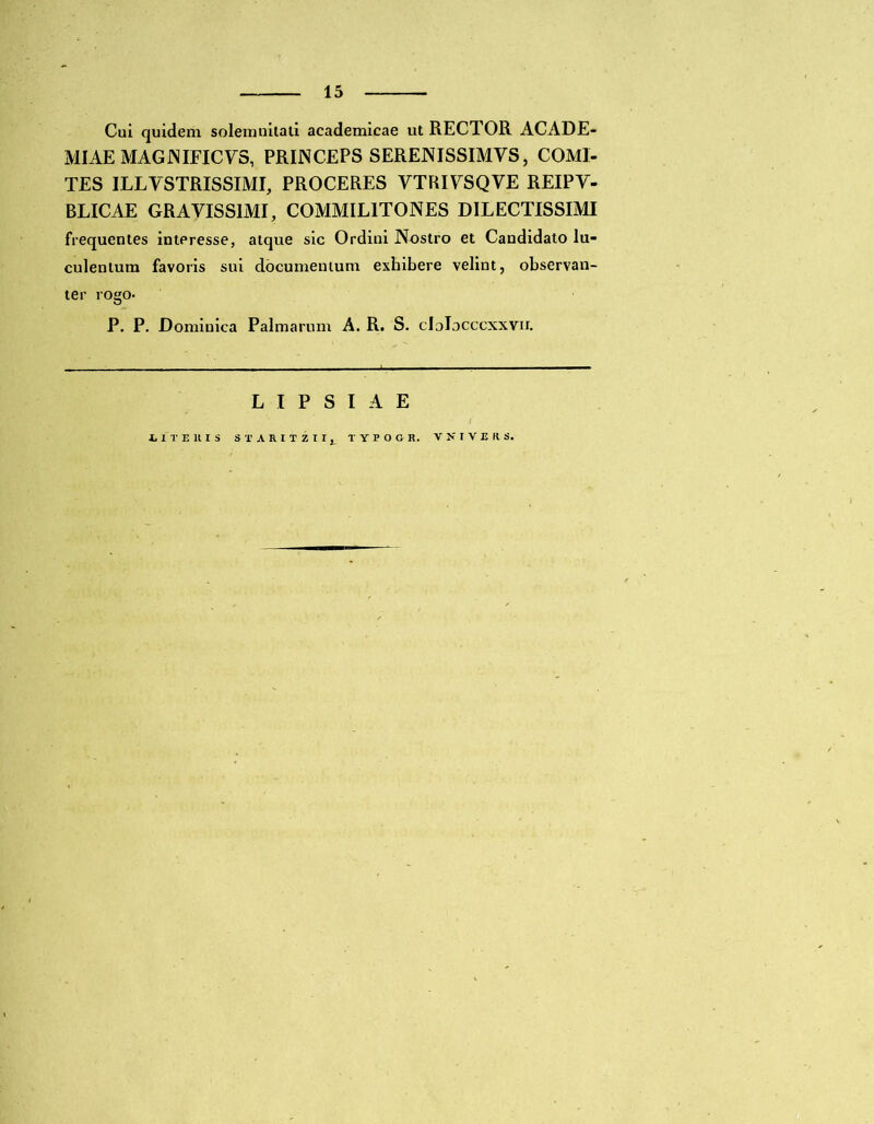 Cui quidem solemnitati academicae ut RECTOR ACADE- MIAE MAGJNIFICYS, PRINCEPS SERENISSIMVS, COMI- TES ILLVSTRISSIMI, PROCERES YTRIYSQVE REIPY- BLICAE GRAYISS1MI, COMMILITONES DILECTISSIMI frequentes intPresse, atque sic Ordini Nostro et Candidato lu- culentum favoris sui documentum exhibere velint, observan- ter rogo- P. P. Dominica Palmarum A. R. S. clolocccxxvir. LIPSIAE T E lt I S STARITZII, TTPOGR. VNIVERS.