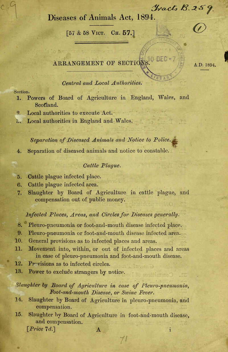 0 < Diseases of Animals Act, 1894. (7) [57 & 58 Yict. Gh. 57.] ——r*r**^- (sf ARRANGEMENT OE SECT! EC A.D. 1894. Central and Local Authorities. Section. 1. Powers of Board of Agriculture in England, Wales, and Scotland. 9 Local authorities to execute Act. c. Local authorities in England and Wales. 4. Separation of Diseased Animals and Notice to Police, Separation of diseased animals and notice to constable. Cattle Plague. 5. Cattle plague infected place. 6. Cattle plague infected area. 7. Slaughter by Board of Agriculture in cattle plague, and compensation out of public money. Infected Places, Areas, and Circles for Diseases generally. 8. Pleuro-pneumonia or foot-and-mouth disease infected place. 9. Pleuro-pneumonia or foot-and-mouth disease infected area. 10. General provisions as to infected places and areas. 11. Movement into, within, or out of infected places and areas in case of pleuro-pneumonia and foot-and-mouth disease. 12. Provisions as to infected circles. 13. Power to exclude strangers by notice. Slaughter by Board of Agriculture in case of Pleuro-pneumonia, Foot-and-mouth Disease, or Swine Fever. 14. Slaughter by Board of Agriculture in pleuro-pneumonia, and compensation. 15. Slaughter bv Board of Agriculture in foot-and-mouth disease, and compensation. [Price 7c?.] A i