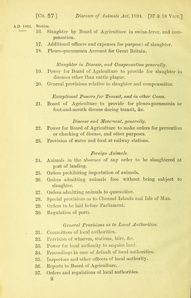 AD. 1894, Section. — 16. Slaughter by Board of Agriculture in swine-fever, and com- pensation. 17. Additional officers and expenses for purposes of slaughter. 18. Pleuro-pneumonia Account for Great Britain. Slaughter in Disease, and Compensation generally. 19. Power for Board of Agriculture to provide for slaughter in diseases other than cattle plague. 20. General provisions relative to slaughter and compensation. Exceptional Dowers for Transit, and in other Cases. 21. Board of Agriculture to provide for pleuro-pneumonia or foot-and-mouth disease during transit, &c. Disease and Movement, generally. 22. Power for Board of Agriculture to make orders for prevention or checking of disease, and other purposes. 23. Provision of water and food at railway stations. Foreign Animals. 24. Animals in the absence of any order to be slaughtered at port of landing. 25. Orders prohibiting importation of animals. 26. Orders admitting animals free without being subject to slaughter. 27- Orders admitting animals to quarantine. 28.. Special provisions as to Channel Islands and Isle of Man. 29. Orders to be laid before Parliament. 30. Regulation of ports. General Provisions as to Local Authorities. 31. Committees of local authorities. 32. Provision of wharves, stations, lairs, &c. 33. Power for local authority to acquire laud, 34. Proceedings in case of default of local authorities. 35. Inspectors and other officers of local authority, 36. .Reports to Board of Agriculture. 37. Orders and regulations of local authorities. li
