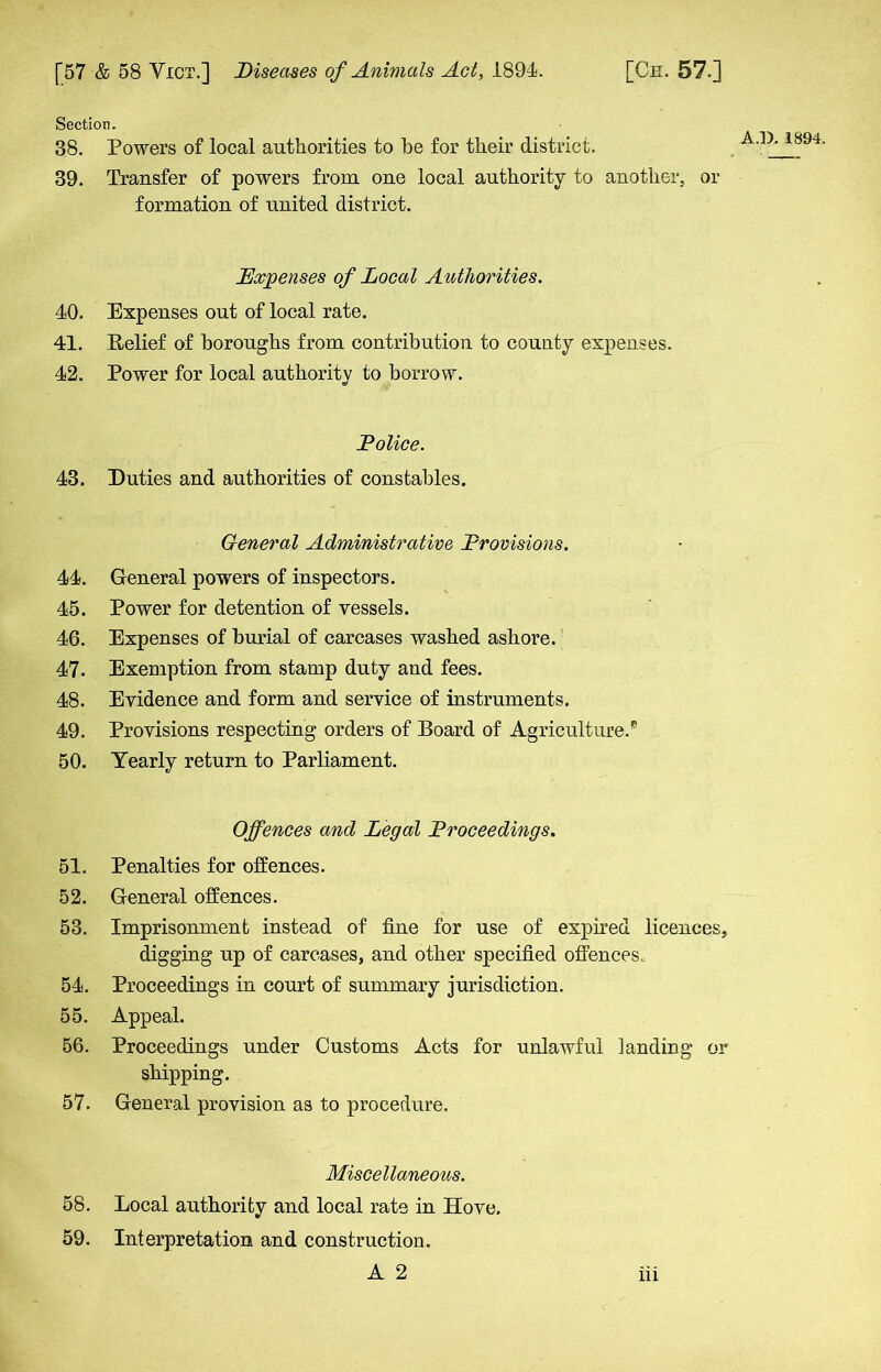 Section. 38. Powers of local authorities to he for their district. 39. Transfer of powers from one local authority to another, or formation of united district. Expenses of Local Authorities. 40. Expenses out of local rate. 41. Belief of boroughs from contribution to county expenses. 42. Power for local authority to borrow. o' Police. 43. Duties and authorities of constables. General Administrative Provisions. 44. General powers of inspectors. 45. Power for detention of vessels. 46. Expenses of burial of carcases washed ashore. 47. Exemption from stamp duty and fees. 48. Evidence and form and service of instruments. 49. Provisions respecting orders of Board of Agriculture.^ 50. Yearly return to Parliament. Offences and Legal Proceedings. 51. Penalties for offences. 52. General offences. 53. Imprisonment instead of fine for use of expired licences, digging up of carcases, and other specified offences. 54. Proceedings in court of summary jurisdiction. 55. Appeal. 56. Proceedings under Customs Acts for unlawful landing or shipping. 57. General provision as to procedure. Miscellaneous. 58. Local authority and local rate in Hove. 59. Interpretation and construction.