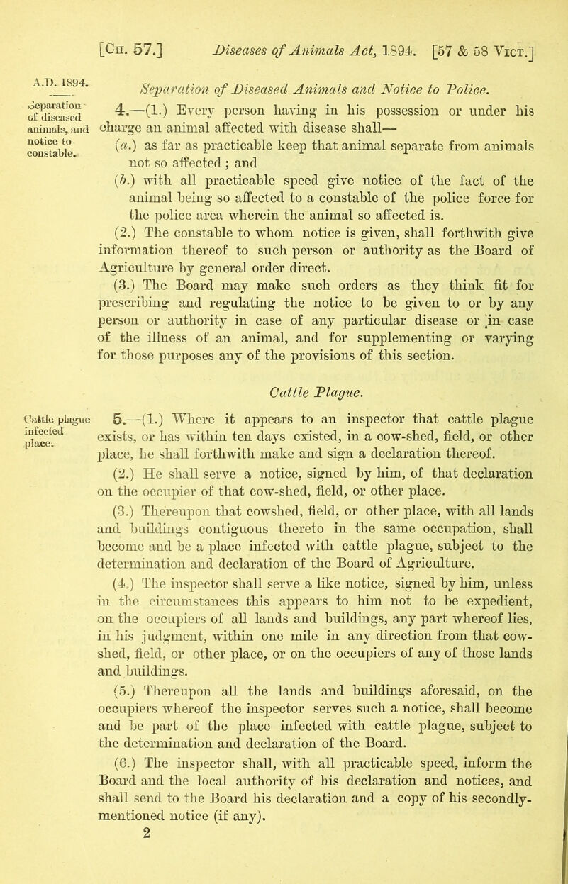 A.D.1894. oeparatiou of diseased animals,, and notice to constable. Cattle plague infected place. [Ch. 57.] Diseases of Animals Act, 1894. [57 & 58 Vict.] Separation of Diseased Animals and Notice to Dolice. 4. —(1.) Every person having in his possession or under his charge an animal affected with disease shall— (a.) as far as practicable keep that animal separate from animals not so affected ; and (b.) with all practicable speed give notice of the fact of the animal being so affected to a constable of the police force for the police area wherein the animal so affected is. (2.) Tiie constable to whom notice is given, shall forthwith give information thereof to such person or authority as the Board of Agriculture by general order direct. (3.) The Board may make such orders as they think fit for prescribing and regulating the notice to be given to or by any person or authority in case of any particular disease or In case of the illness of an animal, and for supplementing or varying for those purposes any of the provisions of this section. Cattle Diague. 5. —(1.) Where it appears to an inspector that cattle plague exists, or has within ten days existed, in a cow-shed, field, or other place, he shall forthwith make and sign a declaration thereof. (2.) He shall serve a notice, signed by him, of that declaration on the occupier of that cow-slied, field, or other place. (3.) Therervpon that cowshed, field, or other place, with all lands and buildings contiguous thereto in the same occupation, shall become and be a place infected with cattle plague, subject to the determination and declaration of the Board of Agriculture. (4.) The inspector shall serve a like notice, signed by him, unless in the circumstances this appears to him not to be expedient, on the occupiers of all lands and buildings, any part whereof lies, in his judgment, within one mile in any direction from that cow- shed, field, or other place, or on the occupiers of any of those lands and buildings. (5.) Thereupon all the lands and buildings aforesaid, on the occupiers whereof the inspector serves such a notice, shall become and be part of tbe place infected with cattle plague, subject to the determination and declaration of the Board. (6.) The inspector shall, with all practicable speed, inform the Board and the local authority of his declaration and notices, and shall send to the Board his declaration and a copy of his secondly- mentioned notice (if any).