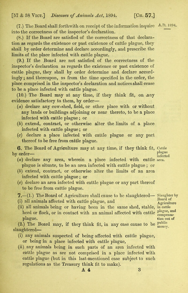 (7.) The Board shall forthwith on receipt of the information inquire into the correctness of the inspector’s declaration. (8.) If the Board are satisfied of the correctness of that declara- tion as regards the existence or past existence of cattle plague, they shall by order determine and declare accordingly, and prescribe the limits of the place infected with cattle plague. (9.) If the Board are not satisfied of the correctness of the inspector’s declaration as regards the existence or past existence of cattle plague, they shall by order determine and declare accord- ingly; and thereupon, as from the time specified in the order, the place comprised in the inspector’s declaration and notices shall cease to he a place infected with cattle plague. (10.) The Board may at any time, if they think fit, on .any evidence satisfactory to them, by order— (а) declare any cow-shed, field, or other place with or without any lands or buildings adjoining or near thereto, to he a place infected with cattle plague; or (б) extend, contract, or otherwise alter the limits of a place infected with cattle plague; or (c) declare a place infected with cattle plague or any part thereof to be free from cattle plague. 6. The Board of Agriculture may at any time; if they think fit, by order— (<a) declare any area, wherein a place infected with cattle plague is situate, to be an area infected with cattle plague ; or (5) extend, contract, or otherwise alter the limits of an area infected with cattle plague ; or (c) declare an area infected with cattle plague or any part thereof to be free from cattle plague. 7. —(1.) The Board of Agriculture shall cause to be slaughtered— (i) all animals affected with cattle plague, and (ii) all animals being or having been in the same shed, stable, herd or flock, or in contact with an animal affected with cattle plague. (2.) The Board may, if they think fit, in any case cause to be slaughtered—- (i) any animals suspected of being affected with cattle plague, or being in a place infected with cattle plague, (ii) any animals being in such parts of an area infected with cattle plague as are not comprised in a place infected with cattle plague (but in this last-mentioned case subject to such regulations as the Treasury think fit to make). A.T). 1894. Cattle plague infected area. Slaughter by Board of Agriculture in cattle plague, and compensa- tion out of public money.