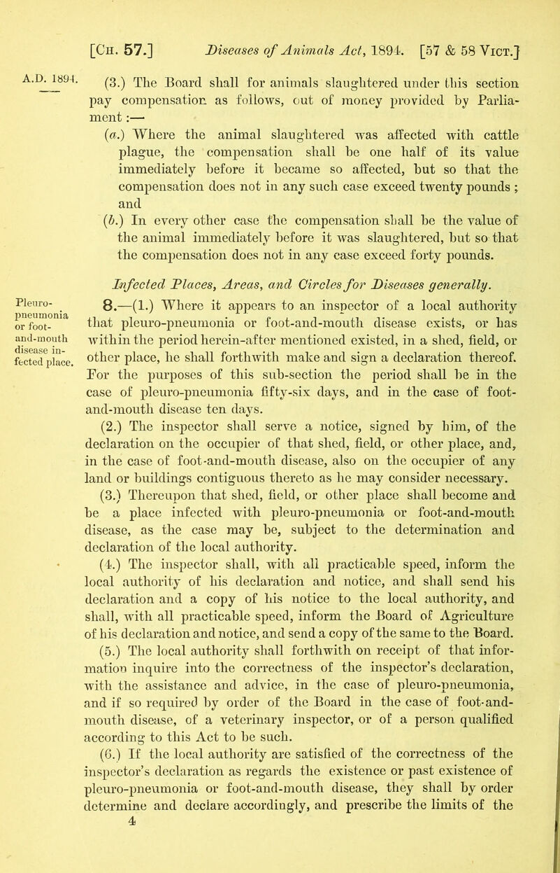 A.D. 189-1. Pleuro- pneumonia or foot- and-mouth disease in- fected place, (3.) The Board shall for animals slaughtered under this section pay compensation as follows, out of money provided by Parlia- ment :— (a.) Where the animal slaughtered was affected with cattle plague, the compensation shall he one half of its value immediately before it became so affected, but so that the compensation does not in any such case exceed twenty pounds ; and (■b.) In every other case the compensation shall be the value of the animal immediately before it was slaughtered, but so that the compensation does not in any case exceed forty pounds. Infected Diaces, Areas, and Circles for Diseases generally. 8.—(1.) Where it appears to an inspector of a local authority that pleuro-pneumonia or foot-and-mouth disease exists, or has within the period herein-af ter mentioned existed, in a shed, field, or other place, he shall forthwith make and sign a declaration thereof. For the purposes of this sub-section the period shall be in the case of pleuro-pneumonia fifty-six days, and in the case of foot- and-mouth disease ten days. (2.) The inspector shall serve a notice, signed by him, of the declaration on the occupier of that shed, field, or other place, and, in the case of foot-and-mouth disease, also on the occupier of any land or buildings contiguous thereto as he may consider necessary. (3.) Thereupon that shed, field, or other place shall become and be a place infected with pleuro-pneumonia or foot-and-mouth disease, as the case may be, subject to the determination and declaration of the local authority. (4.) The inspector shall, with all practicable speed, inform the local authority of his declaration and notice, and shall send his declaration and a copy of his notice to the local authority, and shall, with all practicable speed, inform the Board of Agriculture of his declaration and notice, and send a copy of the same to the Board. (5.) The local authority shall forthwith on receipt of that infor- mation inquire into the correctness of the inspector’s declaration, with the assistance and advice, in the case of pleuro-pneumonia, and if so required by order of the Board in the case of foot-and- mouth disease, of a veterinary inspector, or of a person qualified according to this Act to be such. (6.) If the local authority are satisfied of the correctness of the inspector’s declaration as regards the existence or past existence of pleuro-pneumonia or foot-and-mouth disease, they shall by order determine and declare accordingly, and prescribe the limits of the
