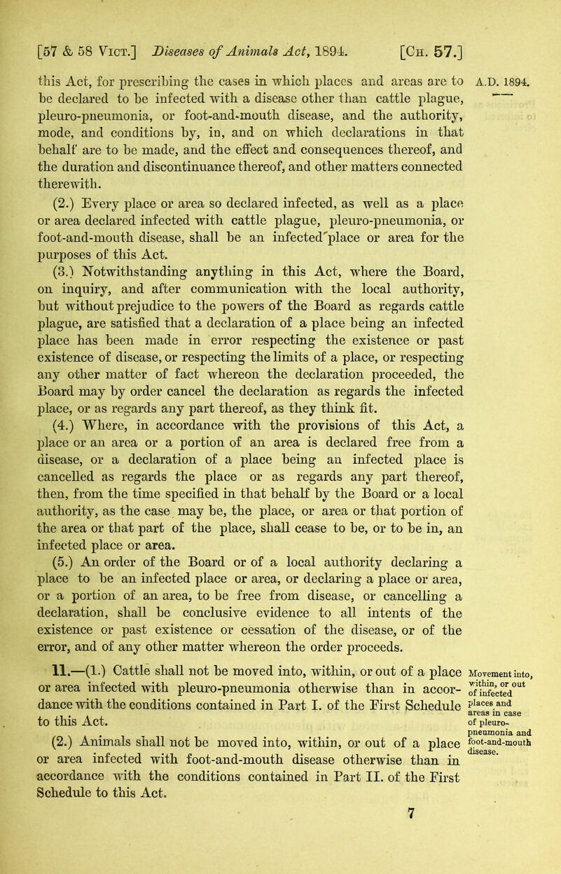 this Act, for prescribing the cases in which places and areas are to be declared to be infected with a disease other than cattle plague, pleuro-pneumonia, or foot-and-mouth disease, and the authority, mode, and conditions by, in, and on which declarations in that behalf are to be made, and the effect and consequences thereof, and the duration and discontinuance thereof, and other matters connected therewith. (2.) Every place or area so declared infected, as well as a place or area declared infected with cattle plague, pleuro-pneumonia, or foot-and-mouth disease, shall be an infected'place or area for the purposes of this Act. (3.) Notwithstanding anything in this Act, where the Board, on inquiry, and after communication with the local authority, but without prejudice to the powers of the Board as regards cattle plague, are satisfied that a declaration of a place being an infected place has been made in error respecting the existence or past existence of disease, or respecting the limits of a place, or respecting any other matter of fact whereon the declaration proceeded, the Board may by order cancel the declaration as regards the infected place, or as regards any part thereof, as they think fit. (4.) Where, in accordance with the provisions of this Act, a place or an area or a portion of an area is declared free from a disease, or a declaration of a place being an infected place is cancelled as regards the place or as regards any part thereof, then, from the time specified in that behalf by the Board or a local authority, as the case may be, the place, or area or that portion of the area or that part of the place, shall cease to be, or to be in, an infected place or area. (5.) An order of the Board or of a local authority declaring a place to be an infected place or area, or declaring a place or area, or a portion of an area, to be free from disease, or cancelling a declaration, shall be conclusive evidence to all intents of the existence or past existence or cessation of the disease, or of the error, and of any other matter whereon the order proceeds. H.-(l-) Cattle shall not be moved into, within, or out of a place or area infected with pleuro-pneumonia otherwise than in accor- dance with the conditions contained in Part I. of the Eirst Schedule to this Act. (2.) Animals shall not be moved into, within, or out of a place or area infected with foot-and-mouth disease otherwise than in accordance with the conditions contained in Part II. of the Eirst Schedule to this Act. A.D. 1894. Movement into, vrithin, or out of infected places and areas in case of pleuro- pneumonia and foot-and-mouth disease.