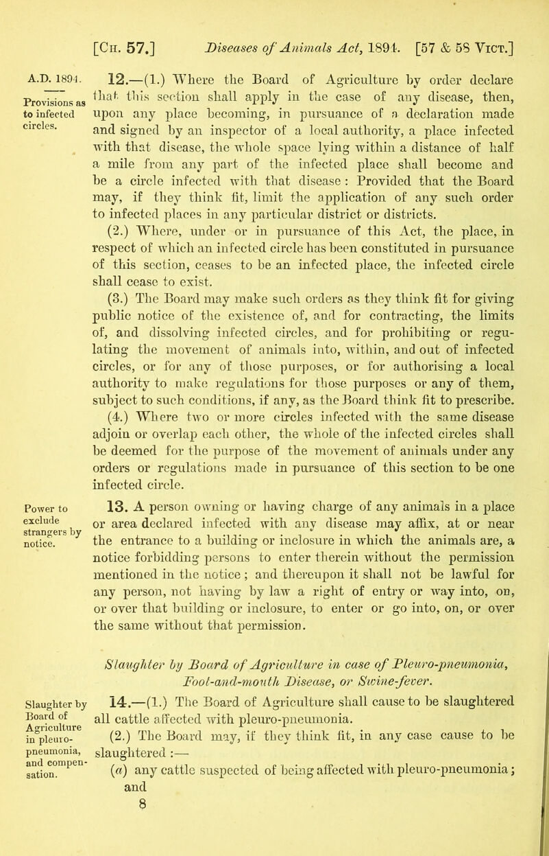 A.D. 1894. Provisions as to infected circles. Power to exclude strangers by notice. Slaughter by Board of Agriculture in pleuro- pneumonia, and compen- sation. 12. —(1.) Where the Board of Agriculture by order declare that this section shall apply in the case of any disease, then, upon any place becoming, in pursuance of a declaration made and signed by an inspector of a local authority, a place infected with that disease, the whole space lying within a distance of half a mile from any part of the infected place shall become and be a circle infected with that disease : Provided that the Board may, if they think tit, limit the application of any such order to infected places in any particular district or districts. (2.) Where, under or in pursuance of this Act, the place, in respect of which an infected circle has been constituted in pursuance of this section, ceases to be an infected place, the infected circle shall cease to exist. (3.) The Board may make such orders as they think fit for giving public notice of the existence of, and for contracting, the limits of, and dissolving infected circles, and for prohibiting or regu- lating the movement of animals into, within, and out of infected circles, or for any of those purposes, or for authorising a local authority to make regulations for those purposes or any of them, subject to such conditions, if any, as the Board think fit to prescribe. (4.) Where two or more circles infected with the same disease adjoin or overlap each other, the whole of the infected circles shall be deemed for the purpose of the movement of animals under any orders or regulations made in pursuance of this section to be one infected circle. 13. A person owning or having charge of any animals in a place or area declared infected with any disease may affix, at or near the entrance to a building or inclosure in which the animals are, a notice forbidding persons to enter therein without the permission mentioned in the notice ; and thereupon it shall not be lawful for any person, not having by law a right of entry or way into, on, or over that building or inclosure, to enter or go into, on, or over the same without that permission. Slaughter by Board of Agriculture in case of Fleur o-jmeumonia. Foot-and-mouth Disease, or Swine-fever. 14. —(1.) The Board of Agriculture shall cause to be slaughtered all cattle affected with pleuro-pneumonia. (2.) The Board may, if they think fit, in any case cause to be slaughtered :— (a) any cattle suspected of being affected with pleuro-pneumonia; and