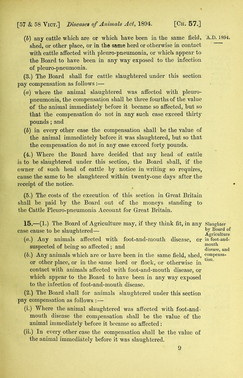 (6) any cattle which are or which have been in. the same field, shed, or other place, or in the same herd or otherwise in contact with cattle affected with pleuro-pneumonia, or which appear to the Board to have been in any way exposed to the infection of pleuro-pneumonia. (8.) The Board shall for cattle slaughtered under this section pay compensation as follows :— (a) where the animal slaughtered was affected with pleuro- pneumonia, the compensation shall he three fourths of the value of the animal immediately before it became so affected, hut so that the compensation do not in any such case exceed thirty pounds ; and (b) in every other case the compensation shall he the value of the animal immediately before it was slaughtered, hut so that the compensation do not in any case exceed forty pounds. (4.) Where the Board have decided that any head of cattle is to be slaughtered under this section, the Board shall, if the owner of such head of cattle by notice in writing so requires, cause the same to be slaughtered within twenty-one days after the receipt of the notice. (5.) The costs of the execution of this section in Great Britain shall he paid by the Board out of the moneys standing to the Cattle Pleuro-pneumonia Account for Great Britain. 15.—(1 .) The Board of Agriculture may, if they think fit, in any case cause to he slaughtered— (a.) Any animals affected with foot-and-mouth disease, or suspected of being so affected; and (6.) Any animals which are or have been in the same field, shed, or other place, or in the same herd or flock, or otherwise in contact with animals affected with foot-and-mouth disease, or which appear to the Board to have been in any way exposed to the infection of foot-and-mouth disease. (2.) The Board shall for animals slaughtered under this section pay compensation as follows :— (i.) Where the animal slaughtered was affected with foot-and- mouth disease the compensation shall he the value of the animal immediately before it became so affected: (ii.) In every other case the compensation shall he the value of the animal immediately before it was slaughtered. A.D.1894. Slaughter by Board of Agriculture in foot-and- mouth disease, and compensa- tion.