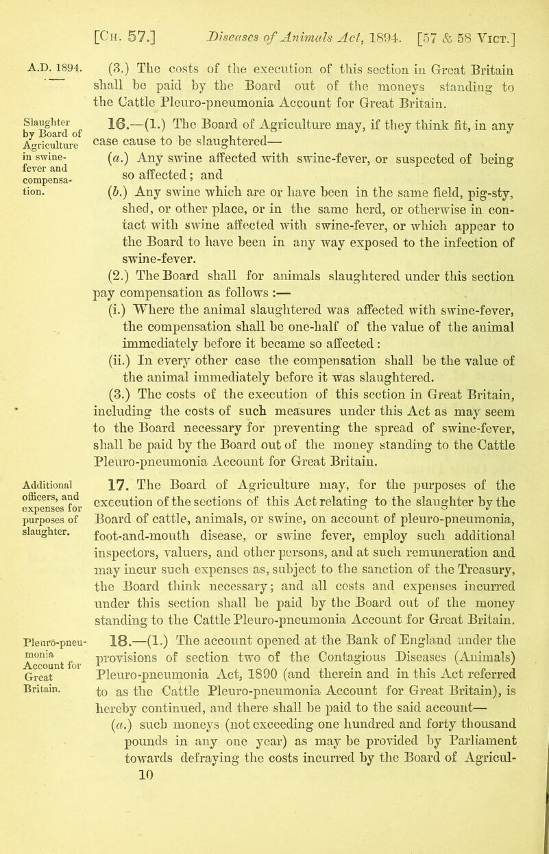 A.D. 1894, Slaughter by Board of Agriculture in swine- fever and compensa- tion. Additional officers, and expenses for purposes of slaughter. Pleuro-pneu' monia Account for Great Britain. (8.) The costs of the execution of this section in Great Britain shall be paid by the Board out of the moneys standing to the Cattle Pleuro-pneumonia Account for Great Britain. 16. —(1.) The Board of Agriculture may, if they think fit, in any case cause to he slaughtered— {a.) Any swine affected with swine-fever, or suspected of being so affected; and (b.) Any swine which are or have been in the same field, pig-sty, shed, or other place, or in the same herd, or otherwise in con- tact with swine affected with swine-fever, or which appear to the Board to have been in any way exposed to the infection of swine-fever. (2.) The Board shall for animals slaughtered under this section pay compensation as follows :— (i.) Where the animal slaughtered was affected with swine-fever, the compensation shall he one-half of the value of the animal immediately before it became so affected: (ii.) In every other case the compensation shall he the value of the animal immediately before it was slaughtered. (3.) The costs of the execution of this section in Great Britain, including the costs of such measures under this Act as may seem to the Board necessary for preventing the spread of swine-fever, shall he paid by the Board out of the money standing to the Cattle Pleuro-pneumonia Account for Great Britain. 17. The Board of Agriculture may, for the purposes of the execution of the sections of this Act relating to the slaughter by the Board of cattle, animals, or swine, on account of pleuro-pneumonia, foot-and-mouth disease, or swine fever, employ such additional inspectors, valuers, and other persons, and at such remuneration and may incur such expenses as, subject to the sanction of the Treasury, the Board think necessary; and all costs and expenses incurred under this section shall be paid by the Board out of the money standing to the Cattle Pleuro-pneumonia Account for Great Britain. 18. —(1.) The account opened at the Bank of England under the provisions of section two of the Contagious Diseases (Animals) Pleuro-pneumonia Act, 1890 (and therein and in this Act referred to as the Cattle Pleuro-pneumonia Account for Great Britain), is hereby continued, and there shall be paid to the said account— (ia.) such moneys (not exceeding one hundred and forty thousand pounds in any one year) as may be provided by Parliament towards defraying the costs incurred by the Board of Agricul-