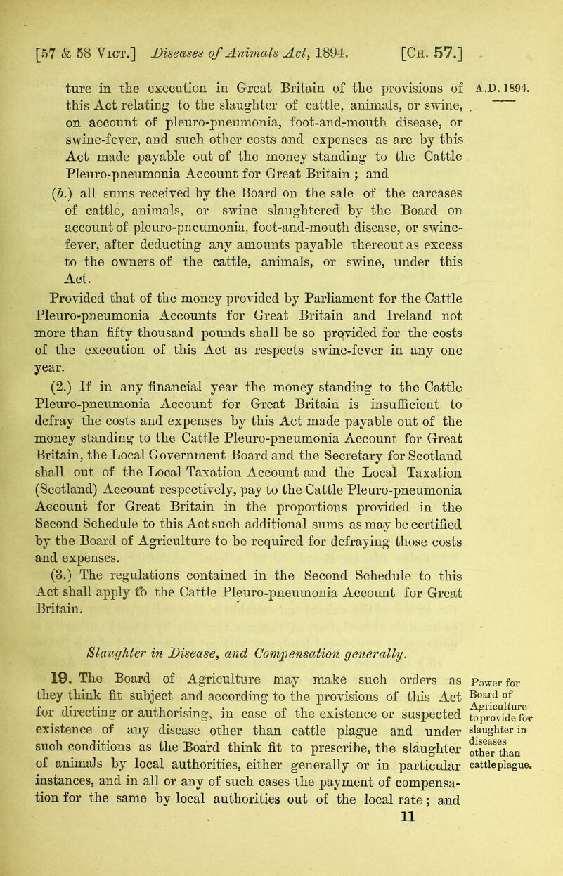 ture in the execution in Great Britain of the provisions of A.D. 1894. this Act relating to the slaughter of cattle, animals, or swine, . “ on account of pleuro-pneumonia, foot-and-mouth disease, or swine-fever, and such other costs and expenses as are by this Act made payable out of the money standing to the Cattle Pleuro-pneumonia Account for Great Britain ; and (b.) all sums received by the Board on the sale of the carcases of cattle, animals, or swine slaughtered by the Board on account of pleuro-pneumonia, foot-and-mouth disease, or swine- fever, after deducting any amounts payable thereout as excess to the owners of the cattle, animals, or swine, under this Act. Provided that of the money provided by Parliament for the Cattle Pleuro-pneumonia Accounts for Great Britain and Ireland not- more than fifty thousand pounds shall be so provided for the costs of the execution of this Act as respects swine-fever in any one year. (2.) If in any financial year the money standing to the Cattle Pleuro-pneumonia Account for Great Britain is insufficient to defray the costs and expenses by this Act made payable out of the money standing to the Cattle Pleuro-pneumonia Account for Great Britain, the Local Government Board and the Secretary for Scotland shall out of the Local Taxation Account and the Local Taxation (Scotland) Account respectively, pay to the Cattle Pleuro-pneumonia Account for Great Britain in the proportions provided in the Second Schedule to this Act such additional sums as may be certified by the Board of Agriculture to be required for defraying those costs and expenses. (3.) The regulations contained in the Second Schedule to this Act shall apply tb the Cattle Pleuro-pneumonia Account for Great Britain. Slaughter in Disease, and Compensation generally. 19. The Board of Agriculture may make such orders as Power for they think fit subject and according to the provisions of this Act Boai;d °f for directing or authorising, in case of the existence or suspected mprovidefor existence of any disease other than cattle plague and under slaughter in such conditions as the Board think fit to prescribe, the slaughter other than of animals by local authorities, either generally or in particular cattle plague, instances, and in all or any of such cases the payment of compensa- tion for the same by local authorities out of the local rate; and