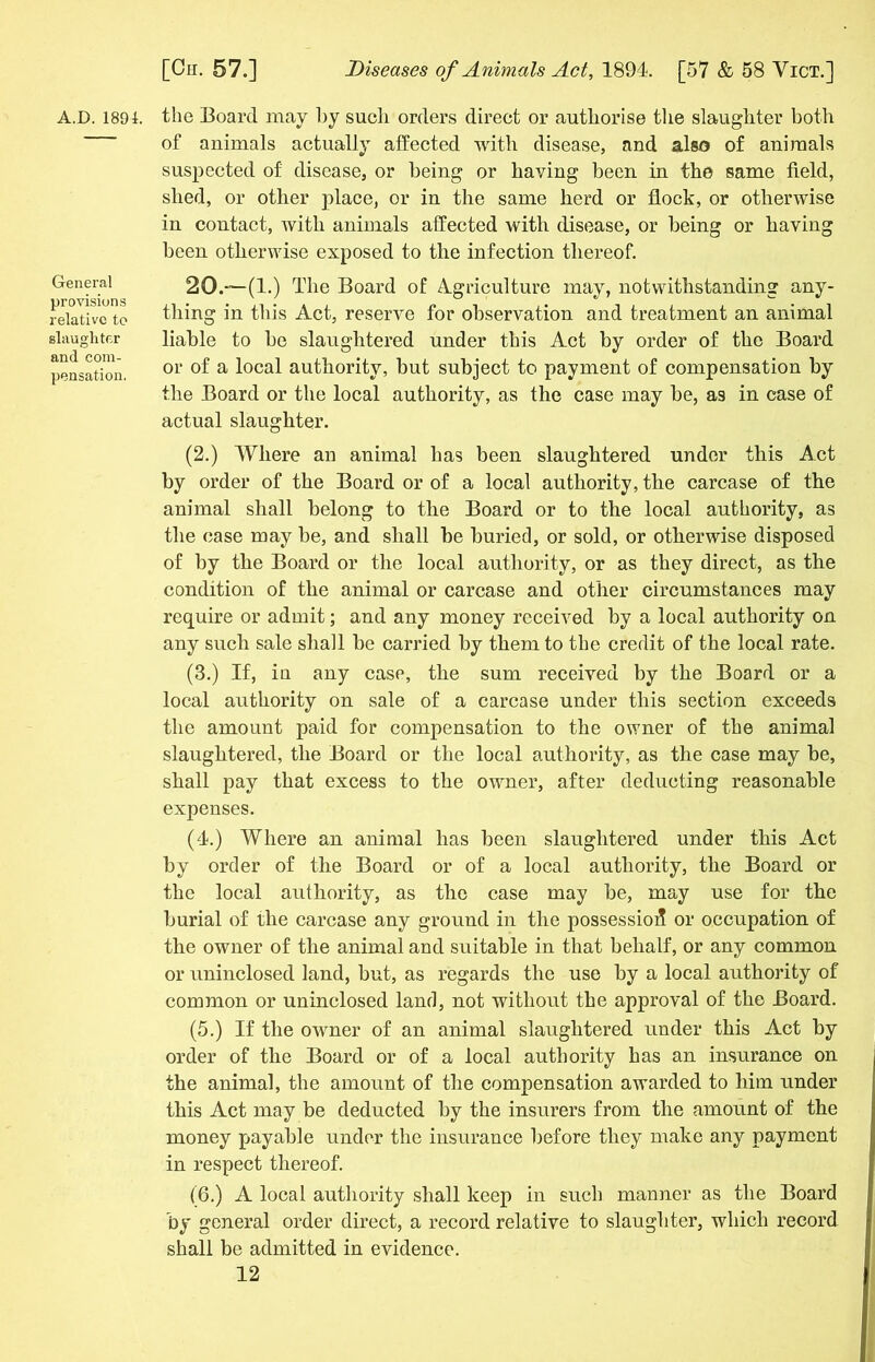 A.D. 1891. General provisions relative to slaughter and com- pensation. the Board may hy sucli orders direct or authorise the slaughter both of animals actually affected with disease, and also of animals suspected of disease, or being or having been in the same field, shed, or other place, or in the same herd or flock, or otherwise in contact, with animals affected with disease, or being or having been otherwise exposed to the infection thereof. 20.—(1.) The Board of Agriculture may, notwithstanding any- thing in this Act, reserve for observation and treatment an animal liable to he slaughtered under this Act hy order of the Board or of a local authority, but subject to payment of compensation by the Board or the local authority, as the case may be, as in case of actual slaughter. (2.) Where an animal has been slaughtered under this Act by order of the Board or of a local authority, the carcase of the animal shall belong to the Board or to the local authority, as the case may be, and shall be buried, or sold, or otherwise disposed of by the Board or the local authority, or as they direct, as the condition of the animal or carcase and other circumstances may require or admit; and any money received by a local authority on any such sale shall be carried by them to the credit of the local rate. (3.) If, in any case, the sum received by the Board or a local authority on sale of a carcase under this section exceeds the amount paid for compensation to the owner of the animal slaughtered, the Board or the local authority, as the case may be, shall pay that excess to the owner, after deducting reasonable expenses. (4.) Where an animal has been slaughtered under this Act by order of the Board or of a local authority, the Board or the local authority, as the case may be, may use for the burial of the carcase any ground in the possession or occupation of the owner of the animal and suitable in that behalf, or any common or uninclosed land, but, as regards the use by a local authority of common or uninclosed land, not without the approval of the Board. (5.) If the owner of an animal slaughtered under this Act by order of the Board or of a local authority has an insurance on the animal, the amount of the compensation awarded to him under this Act may be deducted by the insurers from the amount of the money payable under the insurance before they make any payment in respect thereof. (6.) A local authority shall keep in such manner as the Board by general order direct, a record relative to slaughter, which record shall be admitted in evidence.