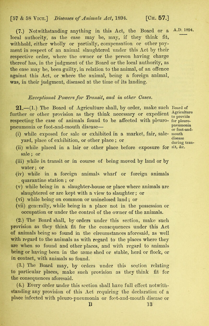 (7.) Notwithstanding anything in this Act, the Board or a local authority, as the case may be, may, if they think fit, withhold, either wholly or partially, compensation or other pay- ment in respect of an animal slaughtered under this Act by their respective order, where the owner or the person having charge thereof has, in the judgment of the Board or the local authority, as the case may be, been guilty, in relation to the animal, of an offence against this Act, or where the animal, being a foreign animal, was, in their judgment, diseased at the time of its landing. Exceptional Dowers for Transit, and in other Cases. 21.—(1.) The Board of Agriculture shall, by order, make such further or other provision as they think necessary or expedient respecting the case of animals found to he affected with pleuro- pneumonia or foot-and-mouth disease— (i) while exposed for sale or exhibited in a market, fair, sale- yard, place of exhibition, or other place ; or (ii) while placed in a lair or other place before exposure for sale; or (hi) while in transit or in course of being moved by land or by water; or (iv) while in a foreign animals wharf or foreign animals quarantine station; or (v) while being in a slaughter-house or place where animals are slaughtered or are kept with a view to slaughter; or (vi) while being on common or uninclosed land; or (vii) generally, while being in a place not in the possession or occupation or under the control of the owner of the animals. (2.) The Board shall, by orders under this section, make such provision as they think fit for the consequences under this Act of animals being so found in the circumstances aforesaid, as well with regard to the animals as with regard to the places where they are when so found and other places, and with regard to animals being or having been in the same shed or stable, herd or flock, or in contact, with animals so found. (3.) The Board may, by orders under this section relating to particular places, make such provision as they think fit for the consequences aforesaid. (4.) Every order under this section shall have full effect notwith- standing any provision of this Act requiring the declaration of a place infected with pleuro-pneumonia or foot-and-mouth disease or B 13 A ,T>. 1894. Board of Agriculture to provide for pleuro- pneumonia or foot-and- mouth disease during tran- sit, &c.