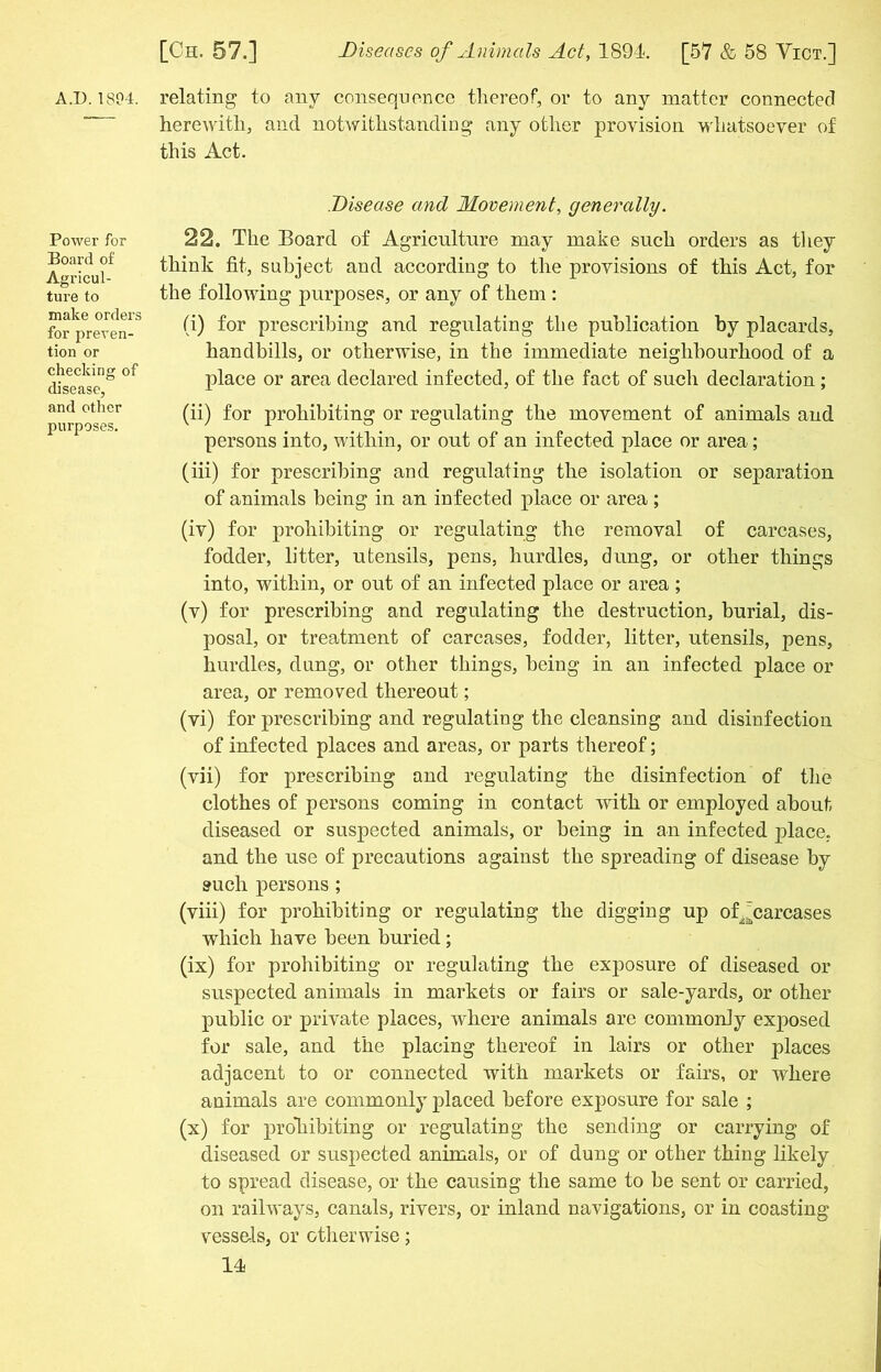 AJ). 1804. relating to any consequence thereof, or to any matter connected herewith, and notwithstanding any other provision whatsoever of this Act. Power for Board of Agricul- ture to make orders for preven- tion or checking of disease, and other purposes. Disease and Movement, generally. 22. The Board of Agriculture may make such orders as they think fit, subject and according to the provisions of this Act, for the following purposes, or any of them : (i) for prescribing and regulating the publication by placards, handbills, or otherwise, in the immediate neighbourhood of a place or area declared infected, of the fact of such declaration ; (ii) for prohibiting or regulating the movement of animals and persons into, within, or out of an infected place or area; (iii) for prescribing and regulating the isolation or separation of animals being in an infected place or area ; (iv) for prohibiting or regulating the removal of carcases, fodder, litter, utensils, pens, hurdles, dung, or other things into, within, or out of an infected place or area; (v) for prescribing and regulating the destruction, burial, dis- posal, or treatment of carcases, fodder, litter, utensils, pens, hurdles, dung, or other things, being in an infected place or area, or removed thereout; (vi) for prescribing and regulating the cleansing and disinfection of infected places and areas, or parts thereof; (vii) for prescribing and regulating the disinfection of the clothes of persons coming in contact with or employed about diseased or suspected animals, or being in an infected place, and the use of precautions against the spreading of disease by such persons ; (viii) for prohibiting or regulating the digging up of^carcases which have been buried; (ix) for prohibiting or regulating the exposure of diseased or suspected animals in markets or fairs or sale-yards, or other public or private places, where animals are commonly exposed for sale, and the placing thereof in lairs or other places adjacent to or connected with markets or fairs, or where animals are commonly placed before exposure for sale ; (x) for prohibiting or regulating the sending or carrying of diseased or suspected animals, or of dung or other thing likely to spread disease, or the causing the same to be sent or carried, on railways, canals, rivers, or inland navigations, or in coasting vessels, or otherwise;