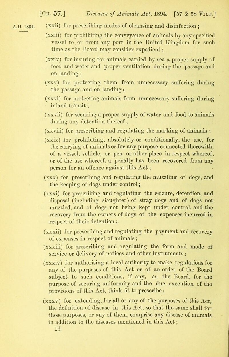 A.D. 1894. (xxii) for prescribing modes of cleansing and disinfection ; (xxiii) for prohibiting the conveyance of animals by any specified vessel to or from any port in the United Kingdom for such time as the Board may consider expedient; (xxiv) for insuring for animals carried by sea a proper supply of food and water and proper ventilation during the passage and on landing; (xxv) for protecting them from unnecessary suffering during the passage and on landing; (xxvi) for protecting animals from unnecessary suffering during inland transit; (xxvii) for securing a proper supply of water and food to animals during any detention thereof; (xxviii) for prescribing and regulating the marking of animals ; (xxix) for prohibiting, absolutely or conditionally, the use, for the carrying of animals or for any purpose connected therewith, of a vessel, vehicle, or pen or other place in respect whereof, or of the use whereof, a penalty has been recovered from any person for an offence against this Act; (xxx) for prescribing and regulating the muzzling of dogs, and the keeping of dogs under control; (xxxi) for prescribing and regulating the seizure, detention, and disposal (including slaughter) of stray dogs and of dogs not muzzled, and of dogs not being kept under control, and the recovery from the owners of dogs of the expenses incurred in respect of their detention ; (xxxii) for prescribing and regulating the payment and recovery of expenses in respect of animals ; (xxxiii) for prescribing and regulating the form and mode of service or delivery of notices and other instruments; (xxxiv) for authorising a local authority to make regulations for any of the purposes of this Act or of an order of the Board subject to such conditions, if any, as the Board, for the purpose of securing uniformity and the due execution of the provisions of this Act, think fit to prescribe ; (xxxv) for extending, for all or any of the purposes of this Act, the definition of disease in this Act, so that the same shall for those purposes, or any of them, comprise any disease of animals in addition to the diseases mentioned in this Act;